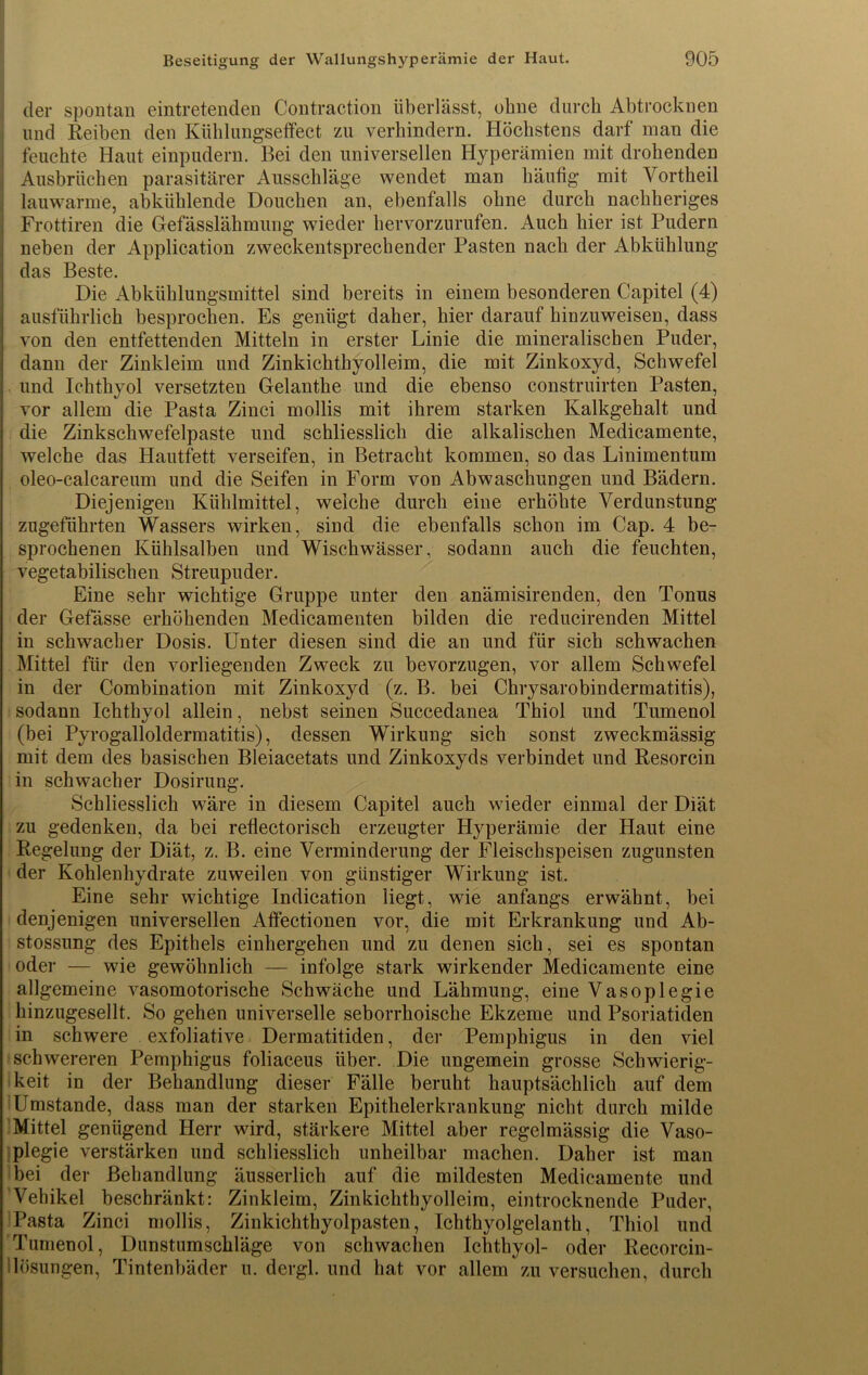 der spontan eintretenden Contraction überlässt, ohne durch Abtrocknen und Reiben den Kühlungseffect zu verhindern. Höchstens darf man die feuchte Haut einpudern. Bei den universellen Hyperämien mit drohenden Ausbrüchen parasitärer Ausschläge wendet man häufig mit Vortheil lauwarme, abkühlende Douchen an, ebenfalls ohne durch nachheriges Frottiren die Gefässlähmung wieder hervorzurufen. Auch hier ist Pudern neben der Application zweckentsprechender Pasten nach der Abkühlung das Beste. Die Abkühlungsmittel sind bereits in einem besonderen Capitel (4) ausführlich besprochen. Es genügt daher, hier darauf hinzuweisen, dass von den entfettenden Mitteln in erster Linie die mineralischen Puder, dann der Zinkleim und Zinkichthyolleim, die mit Zinkoxyd, Schwefel und Ichthyol versetzten Gelanthe und die ebenso construirten Pasten, vor allem die Pasta Zinci mollis mit ihrem starken Kalkgehalt, und die Zinkschwefelpaste und schliesslich die alkalischen Medicamente, welche das Hautfett verseifen, in Betracht kommen, so das Linimentum oleo-calcareum und die Seifen in Form von Abwaschungen und Bädern. Diejenigen Kühlmittel, welche durch eine erhöhte Verdunstung zugeführten Wassers wirken, sind die ebenfalls schon im Cap. 4 be- sprochenen Kühlsalben und Wischwässer, sodann auch die feuchten, vegetabilischen Streupuder. Eine sehr wichtige Gruppe unter den anämisirenden, den Tonus der Gefässe erhöhenden Medicamenten bilden die reducirenden Mittel in schwacher Dosis. Unter diesen sind die an und für sich schwachen Mittel für den vorliegenden Zweck zu bevorzugen, vor allem Schwefel in der Combination mit Zinkoxyd (z. B. bei Chrysarobindermatitis), sodann Ichthyol allein, nebst seinen Succedanea Thiol und Tumenol (bei Pyrogalloldermatitis), dessen Wirkung sich sonst zweckmässig mit dem des basischen Bleiacetats und Zinkoxyds verbindet und Resorcin in schwacher Dosirung. Schliesslich wäre in diesem Capitel auch wieder einmal der Diät zu gedenken, da bei reÜectorisch erzeugter Hyperämie der Haut eine Regelung der Diät, z. B. eine Verminderung der Fleischspeisen zugunsten der Kohlenhydrate zuweilen von günstiger Wirkung ist. Eine sehr wichtige Indication liegt, wie anfangs erwähnt, bei denjenigen universellen Affectionen vor, die mit Erkrankung und Ab- stossung des Epithels einhergehen und zu denen sich, sei es spontan oder — wie gewöhnlich — infolge stark wirkender Medicamente eine allgemeine vasomotorische Schwäche und Lähmung, eine Vasoplegie hinzugesellt. So gehen universelle seborrhoische Ekzeme und Psoriatiden in schwere exfoliative Dermatitiden, der Pemphigus in den viel schwereren Pemphigus foliaceus über. Die ungemein grosse Schwierig- keit in der Behandlung dieser Fälle beruht hauptsächlich auf dem Umstande, dass man der starken Epithelerkrankung nicht durch milde Mittel genügend Herr wird, stärkere Mittel aber regelmässig die Vaso- plegie verstärken und schliesslich unheilbar machen. Daher ist man bei der Behandlung äusserlich auf die mildesten Medicamente und Vehikel beschränkt: Zinkleim, Zinkichthyolleim, eintrocknende Puder, Pasta Zinci mollis, Zinkichthyolpasten, Ichthyolgelanth, Thiol und Tumenol, Dunstumschläge von schwachen Ichthyol- oder Recorcin- lösungen, Tintenbäder u. dergl. und hat vor allem zu versuchen, durch