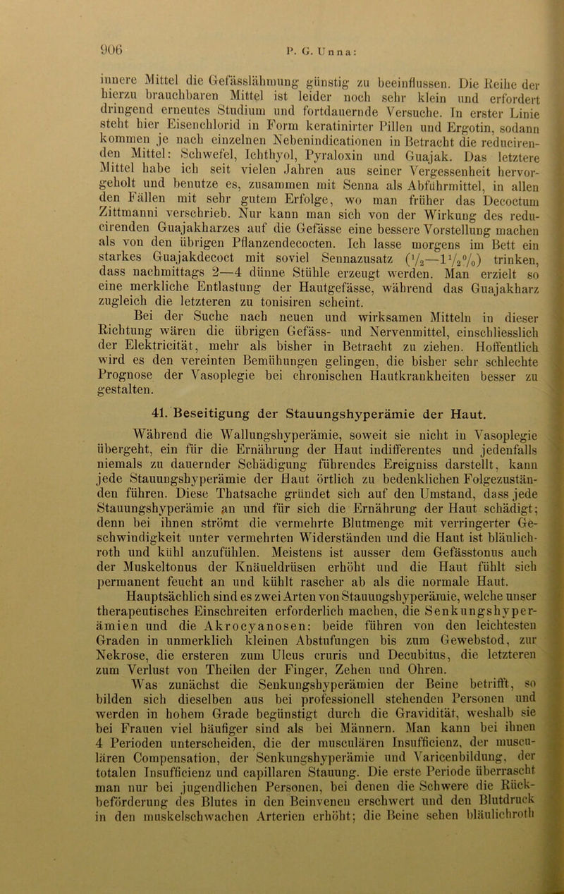 innere Mittel die Gefässlähmung günstig zu beeinflussen. Die Reihe der bieizu brauchbaren Mittel ist leider noch sehr klein und erfordert diingend erneutes Studium und fortdauernde Versuche, ln erster Linie steht liier Eisenchlorid in Form keratinirter Pillen und Ergotin, sodann kommen je nach einzelnen Nebenindicationen in Betracht die reduciren- den Mittel: Schwefel, Ichthyol, Pyraloxin und Guajak. Das letztere Mittel habe ich seit vielen Jahren aus seiner Vergessenheit hervor- geholt und benutze es, zusammen mit Senna als Abführmittel, in allen den Fällen mit sehr gutem Erfolge, wo man früher das Decoctum Zittmanni verschrieb. Nur kann man sich von der Wirkung des redu- cirenden Guajakharzes auf die Gefässe eine bessere Vorstellung machen als von den übrigen Pflanzendecocten. Ich lasse morgens im Bett ein starkes Guajakdecoct mit soviel Sennazusatz (l/2—1V2%) trinken, dass nachmittags 2—4 dünne Stühle erzeugt werden. Man erzielt so eine merkliche Entlastung der Hautgefässe, während das Guajakharz zugleich die letzteren zu tonisiren scheint. Bei der Suche nach neuen und wirksamen Mitteln in dieser Richtung wären die übrigen Gefäss- und Nervenmittel, einschliesslich der Elektricität, mehr als bisher in Betracht zu ziehen. Hoffentlich wird es den vereinten Bemühungen gelingen, die bisher sehr schlechte Prognose der Vasoplegie bei chronischen Hautkrankheiten besser zu gestalten. 41. Beseitigung der Stauungshyperämie der Haut. Während die Wallungshyperämie, soweit sie nicht in Vasoplegie übergeht, ein für die Ernährung der Haut indifferentes und jedenfalls niemals zu dauernder Schädigung führendes Ereigniss darstellt, kann jede Stauungshyperämie der Haut örtlich zu bedenklichen Folgezustän- den führen. Diese Thatsache gründet sich auf den Umstand, dass jede Stauungshyperämie an und für sich die Ernährung der Haut schädigt; denn bei ihnen strömt die vermehrte Blutmenge mit verringerter Ge- schwindigkeit unter vermehrten Widerständen und die Haut ist bläulich- roth und kühl anzufühlen. Meistens ist ausser dem Gefässtonus auch der Muskeltonus der Knäueldrüsen erhöht und die Haut fühlt sich permanent feucht an und kühlt rascher ab als die normale Haut. Hauptsächlich sind es zwei Arten von Stauungshyperämie, welche unser therapeutisches Einschreiten erforderlich machen, die Senkungshyper- ämien und die Akrocyanosen; beide führen von den leichtesten Graden in unmerklich kleinen Abstufungen bis zum Gewebstod, zur Nekrose, die ersteren zum Ulcus cruris und Decubitus, die letzteren zum Verlust von Theilen der Finger, Zehen und Ohren. Was zunächst die Senkungshyperämien der Beine betrifft, so bilden sich dieselben aus bei professionell stehenden Personen und werden in hohem Grade begünstigt durch die Gravidität, weshalb sie bei Frauen viel häufiger sind als bei Männern. Man kann bei ihnen 4 Perioden unterscheiden, die der musculären Insufficienz, der niuscu- lären Compensation, der Senkungshyperämie und Varicenbildung, der totalen Insufficienz und capillaren Stauung. Die erste Periode überrascht man nur bei jugendlichen Personen, bei denen die Schwere die Rück- beförderung des Blutes in den Beinvenen erschwert und den Blutdruck in den muskelschwachen Arterien erhöht; die Beine sehen bläulichroth