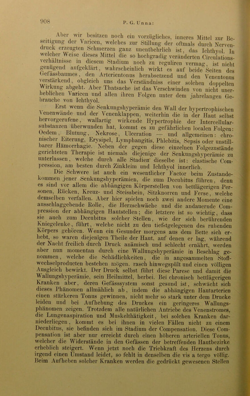 Aber wir besitzen noch ein vorzügliches, inneres Mittel zur Be- seitigung der Vancen, welches zur Stillung der oftmals durch Nerven- druck erzeugten Schmerzen ganz unentbehrlich ist, das Ichthyol. Iu We.iCu Weis? dieses Mittel die so hochgradig veränderten Circulations- verhaltnisse m diesem Stadium noch zu reguliren vermag, ist nicht genügend aufgeklärt, wahrscheinlich wirkt es auf beide Seiten des Getassbaumes, den Arterientonus herabsetzend und den Venentonus verstärkend obgleich uns das Verständnis einer solchen doppelten Wirkung abgeht. Aber Thatsache ist das Verschwinden von nicht uner- heblichen Vancen und allen ihren Folgen unter dem jahrelangen Ge- brauche von Ichthyol. Erst wenn die Senkungshyperämie den Wall der hypertrophischen \ enenwande und der Venenklappen, weiterhin die in der Haut selbst hervorgerufene, wallartig wirkende Hypertrophie der Intercellular- substanzen uberwunden hat, kommt es zu gefährlichen localen Folgen • Oedem, Blutung, Nekrose, Ulceration — und allgemeinen: chro- nischer Eiterung, Erysipel, Lymphangitis, Phlebitis, Sepsis oder unstill- barer Hämorrhagie. Neben der gegen diese einzelnen Folgezustände gelichteten Therapie ist niemals diejenige der Senkungshyperämie zu unterlassen, welche durch alle Stadien- dieselbe ist: elastische Com- pression, am besten durch Zinkleiin und Ichthyol innerlich. Die Schwere ist auch ein wesentlicher Factor beim Zustande- kommen jener Senkungshyperämien, die zum Decubitus führen, denn es sind vor allem die abhängigen Körperstellen von bettlägerigen Per- sonen, Rücken, Kreuz- und Steissbein, Sitzknorren und Ferse, welche demselben verfallen. Aber hier spielen noch zwei andere Momente eine ausschlaggehende Rolle, die Herzschwäche und die andauernde Com- pression der abhängigen Hautstellen; die letztere ist so wichtig, dass sie auch zum Decubitus solcher Stellen, wie der sich berührenden Kniegelenke, führt, welche nicht zu den tiefstgelegenen des ruhenden Körpers gehören. Wenn ein Gesunder morgens aus dem Bette sich er- hebt, so waren diejenigen Theile der Haut, auf denen er lag, während der Nacht freilich durch Druck anämisch und schlecht ernährt, werden aber nun momentan durch eine Wallungshyperämie in Beschlag ge- nommen , welche die Schädlichkeiten, die in angesammelten Stoff- wechselproducten bestehen mögen, rasch hinwegspült und einen völligen Ausgleich bewirkt. Der Druck selbst führt diese Parese und damit die W allungshyperämie, sein Heilmittel, herbei. Bei chronisch bettlägerigen Kranken aber, deren Gefässsystem sonst gesund ist, schwächt sich dieses Phänomen allmählich ab, indem die abhängigen Hautarterien einen stärkeren Tonus gewinnen, nicht mehr so stark unter dem Drucke leiden und bei Aufhebung des Druckes ein geringeres Wallungs- phänomen zeigen. Trotzdem alle natürlichen Antriebe des Venenstromes, die Lungenaspiration und Muskelthätigkeit, bei solchen Kranken dar- niederliegen , kommt es bei ihnen in vielen Fällen nicht zu einem Decubitus, sie befinden sich im Stadium der Compensation. Diese Com- pensation ist aber nur erreicht durch einen höheren arteriellen Tonus, welcher die Widerstände in den Gefässen der betreffenden Hautbezirke erheblich steigert. Wenn jetzt noch die Triebkraft des Herzens durch irgend einen Umstand leidet, so fehlt in denselben die vis a tergo völlig. Beim Aufheben solcher Kranken werden die gedrückt gewesenen Stellen