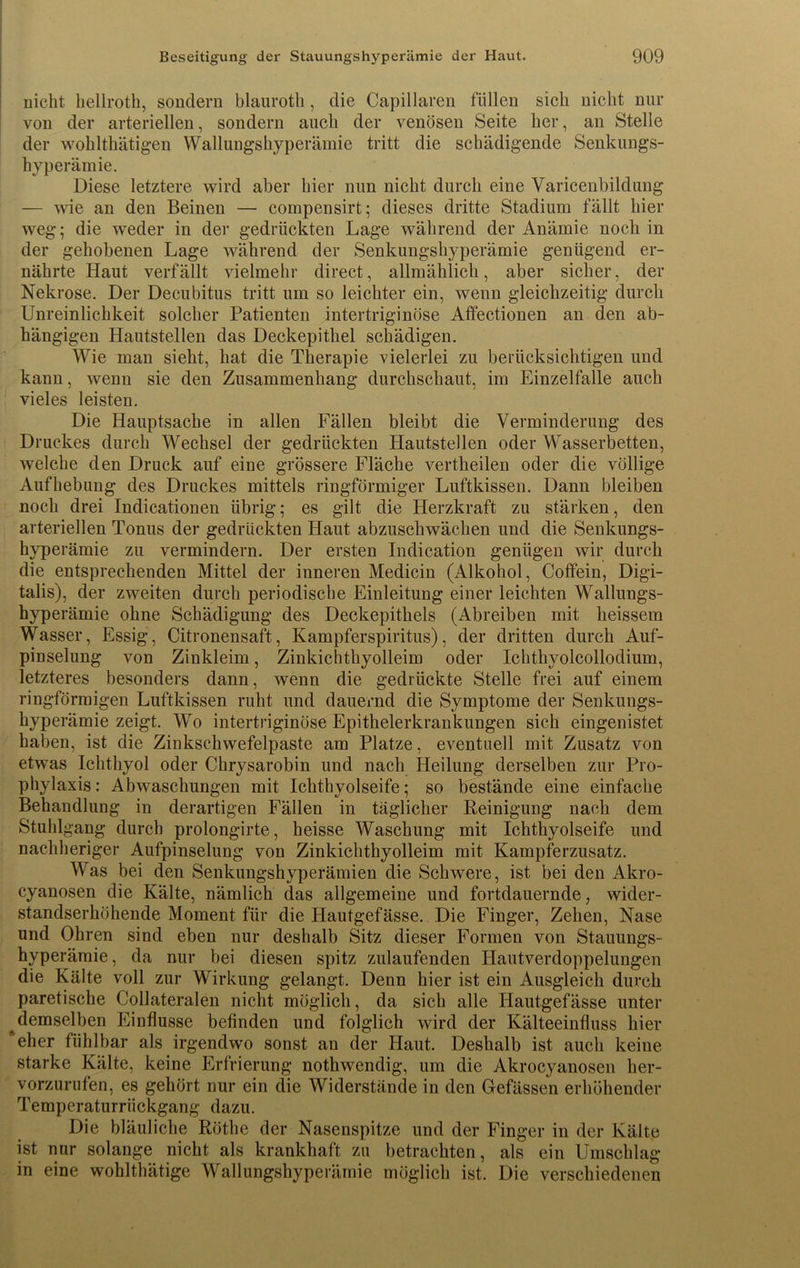 nicht hellroth, sondern blauroth, die Capillaren füllen sich nicht nur von der arteriellen, sondern auch der venösen Seite her, an Stelle der wohlthätigen Wallungshyperämie tritt die schädigende Senkungs- hyperämie. Diese letztere wird aber liier nun nicht durch eine Varicenbildung — wie an den Beinen — compensirt; dieses dritte Stadium fällt hier weg; die weder in der gedrückten Lage während der Anämie noch in der gehobenen Lage während der Senkungshyperämie genügend er- nährte Haut verfällt vielmehr direct, allmählich, aber sicher, der Nekrose. Der Decubitus tritt um so leichter ein, wenn gleichzeitig durch Unreinlichkeit solcher Patienten intertriginöse Affectionen an den ab- hängigen Hautstellen das Deckepithel schädigen. Wie man sieht, hat die Therapie vielerlei zu berücksichtigen und kann, wenn sie den Zusammenhang durchschaut, im Einzelfalle auch vieles leisten. Die Hauptsache in allen Fällen bleibt die Verminderung des Druckes durch Wechsel der gedrückten Hautstellen oder Wasserbetten, welche den Druck auf eine grössere Fläche vertheilen oder die völlige Aufhebung des Druckes mittels ringförmiger Luftkissen. Dann bleiben noch drei Indicationen übrig; es gilt die Herzkraft zu stärken, den arteriellen Tonus der gedrückten Haut abzuschwächen und die Senkungs- hyperämie zu vermindern. Der ersten Indication genügen wir durch die entsprechenden Mittel der inneren Medicin (Alkohol, Coffein, Digi- talis), der zweiten durch periodische Einleitung einer leichten Wallungs- hyperämie ohne Schädigung des Deckepithels (Abreiben mit heissem Wasser, Essig, Citronensaft, Kampferspiritus), der dritten durch Auf- pinselung von Zinkleim, Zinkichthyolleim oder Ichthyolcollodium, letzteres besonders dann, wenn die gedrückte Stelle frei auf einem ringförmigen Luftkissen ruht und dauernd die Symptome der Senkungs- hyperämie zeigt. Wo intertriginöse Epithelerkrankungen sich eingenistet haben, ist die Zinkschwefelpaste am Platze, eventuell mit Zusatz von etwas Ichthyol oder Chrysarobin und nach Heilung derselben zur Pro- phylaxis : Abwaschungen mit Ichthyolseife; so bestände eine einfache Behandlung in derartigen Fällen in täglicher Reinigung nach dem Stuhlgang durch prolongirte, heisse Waschung mit Ichthyolseife und nachheriger Aufpinselung von Zinkichthyolleim mit Kampferzusatz. Was bei den Senkungshyperämien die Schwere, ist bei den Akro- cyanosen die Kälte, nämlich das allgemeine und fortdauernde, wider- standserhöhende Moment für die Hautgefässe. Die Finger, Zehen, Nase und Ohren sind eben nur deshalb Sitz dieser Formen von Stauungs- hyperämie, da nur bei diesen spitz zulaufenden Hautverdoppelungen die Kälte voll zur Wirkung gelangt. Denn hier ist ein Ausgleich durch paretische Collateralen nicht möglich, da sich alle Hautgefässe unter demselben Einflüsse befinden und folglich wird der Kälteeinfluss hier 'eher fühlbar als irgendwo sonst an der Haut. Deshalb ist auch keine starke Kälte, keine Erfrierung nothwendig, um die Akroeyanosen her- vorzurufen, es gehört nur ein die Widerstände in den Gefässen erhöhender Temperaturrückgang dazu. Die bläuliche Röthe der Nasenspitze und der Finger in der Kälte ist nur solange nicht als krankhaft zu betrachten, als ein Umschlag in eine wohlthätige Wallungshyperämie möglich ist. Die verschiedenen