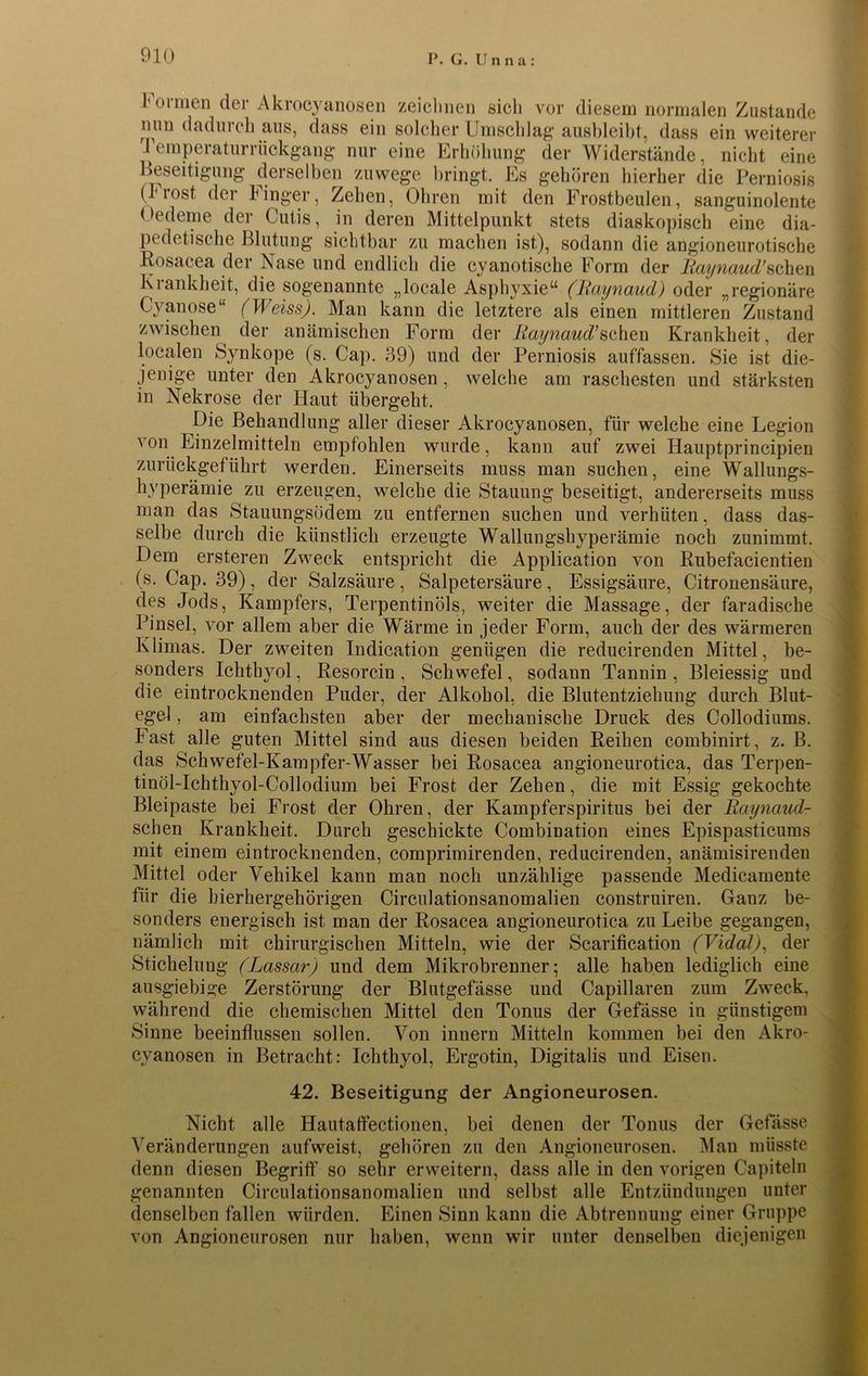 1 ormen der Akrocyanosen zeichnen sich vor diesem normalen Zustande nun dadurch aus, dass ein solcher Umschlag ausbleibt, dass ein weiterer i emperaturrückgang nur eine Erhöhung der Widerstände, nicht eine Beseitigung derselben zuwege bringt. Es gehören hierher die Perniosis (l'iost der hinger, Zehen, Ohren mit den Frostbeulen, sanguinolente Oedeme der Cutis, in deren Mittelpunkt stets diaskopisch eine dia- pedetische Blutung sichtbar zu machen ist), sodann die angioneurotische Rosacea der Nase und endlich die cyanotische Form der Raynaud’sehen Krankheit, die sogenannte „locale Asphyxie“ (Raynaud) oder „regionäre Cyanose“ (Weiss). Man kann die letztere als einen mittleren Zustand zwischen der anämischen Form der Raynaud’sehen Krankheit, der localen Synkope (s. Cap. 39) und der Perniosis auffassen. Sie ist die- jenige unter den Akrocyanosen , welche am raschesten und stärksten in Nekrose der Haut übergeht. Die Behandlung aller dieser Akrocyanosen, für welche eine Legion von Einzelmitteln empfohlen wurde, kann auf zwei Hauptprincipien zurückgeführt werden. Einerseits muss man suchen, eine Wallungs- hyperämie zu erzeugen, welche die Stauung beseitigt, andererseits muss man das Stauungsödem zu entfernen suchen und verhüten, dass das- selbe durch die künstlich erzeugte Wallungshyperämie noch zunimmt. Dem ersteren Zweck entspricht die Application von Rubefacientien (s. Cap. 39), der Salzsäure, Salpetersäure, Essigsäure, Citronensäure, des Jods, Kampfers, Terpentinöls, weiter die Massage, der faradische Pinsel, vor allem aber die Wärme in jeder Form, auch der des wärmeren Klimas. Der zweiten Indication genügen die reducirenden Mittel, be- sonders Ichthyol, Resorcin , Schwefel, sodann Tannin , Bleiessig und die eintrocknenden Puder, der Alkohol, die Blutentziehung durch Blut- egel , am einfachsten aber der mechanische Druck des Collodiums. Fast alle guten Mittel sind aus diesen beiden Reihen combinirt, z. B. das Schwefel-Kampfer-Wasser bei Rosacea angioneurotica, das Terpen- tinöl-Ichthyol-Collodium bei Frost der Zehen, die mit Essig gekochte Bleipaste bei Frost der Ohren, der Kampferspiritus bei der Raynaud- sclien Krankheit. Durch geschickte Combination eines Epispasticums mit einem eintrocknenden, comprimirenden, reducirenden, anämisirenden Mittel oder Vehikel kann man noch unzählige passende Medicamente für die hierhergehörigen Circulationsanomalien construiren. Ganz be- sonders energisch ist man der Rosacea angioneurotica zu Leibe gegangen, nämlich mit chirurgischen Mitteln, wie der Scarification (Vidal), der Stichelung (Lassar) und dem Mikrobrenner; alle haben lediglich eine ausgiebige Zerstörung der Blutgefässe und Capillaren zum Zweck, während die chemischen Mittel den Tonus der Gefässe in günstigem Sinne beeinflussen sollen. Von innern Mitteln kommen bei den Akro- cyanosen in Betracht: Ichthyol, Ergotin, Digitalis und Eisen. 42. Beseitigung der Angioneurosen. Nicht alle Hautaffectionen, bei denen der Tonus der Gefässe Veränderungen aufweist, gehören zu den Angioneurosen. Man müsste denn diesen Begriff so sehr erweitern, dass alle in den vorigen Capiteln genannten Circulationsanomalien und selbst alle Entzündungen unter denselben fallen würden. Einen Sinn kann die Abtrennung einer Gruppe von Angioneurosen nur haben, wenn wir unter denselben diejenigen