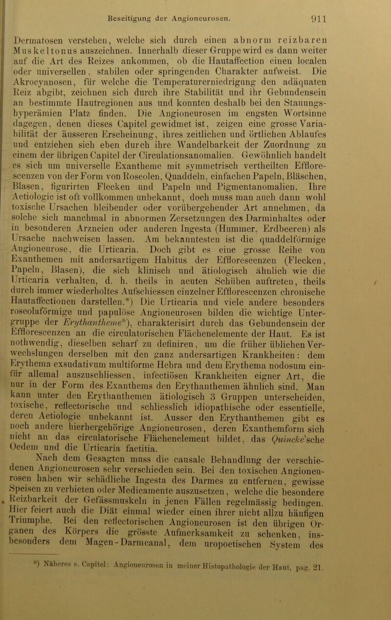 Dermatosen verstehen, welche sich durch einen abnorm reizbaren Muskeltonus auszeichnen. Innerhalb dieser Gruppe wird es dann weiter auf die Art des Reizes ankommen, ob die Hautaffection einen localen oder universellen, stabilen oder springenden Charakter aufweist. Die Akrocyanosen, für welche die Temperaturerniedrigung den adäquaten Reiz abgibt, zeichnen sich durch ihre Stabilität und ihr Gebundensein an bestimmte Hautregionen aus und konnten deshalb bei den Stauungs- hyperämien Platz finden. Die Angioneurosen im engsten Wortsinne dagegen, denen dieses Capitel gewidmet ist, zeigen eine grosse Varia- bilität der äusseren Erscheinung, ihres zeitlichen und örtlichen Ablaufes und entziehen sich eben durch ihre Wandelbarkeit der Zuordnung zu einem der übrigen Capitel der Circulationsanomalien. Gewöhnlich handelt es sich um universelle Exantheme mit symmetrisch vertheilten Efflore- scenzen A^on der Form von Roseolen, Quaddeln, einfachen Papeln, Bläschen, Blasen, figurirten Flecken und Papeln und Pigmentanomalien. Ihre Aetiologie ist oft vollkommen unbekannt, doch muss man auch dann wohl toxische Ursachen bleibender oder vorübergehender Art annehmen, da solche sich manchmal in abnormen Zersetzungen des Darminhaltes oder in besonderen Arzneien oder anderen Ingesta (Hummer, Erdbeeren) als Ursache nach weisen lassen. Am bekanntesten ist die quaddelförmige Angioneurose, die Urticaria. Doch gibt es eine grosse Reihe von Exanthemen mit andersartigem Habitus der Efflorescenzen (Flecken, Papeln, Blasen), die sich klinisch und ätiologisch ähnlich wie die Urticaria verhalten, d. h. theils in acuten Schüben auftreten, theils durch immer wiederholtes Aufschiessen einzelner Efflorescenzen chronische Hautatfectionen darstellen.*) Die Urticaria und viele andere besonders roseolaförmige und papulöse Angioneurosen bilden die wichtige Unter- gruppe der Erythantheme*), charakterisirt durch das Gebundensein der Efflorescenzen an die circulatorischen Flächenelemente der Haut. Es ist nothwendig, dieselben scharf zu deflniren, um die früher üblichen Ver- wechslungen derselben mit den ganz andersartigen Krankheiten: dem Erythema exsudativum multiforme Hebra und dem Erythema nodosum ein- fiir allemal auszuschliessen, infectiösen Krankheiten eigner Art, die nur in der Form des Exanthems den Erythanthemen ähnlich sind. Man kann unter den Erythanthemen ätiologisch 3 Gruppen unterscheiden, toxische, reflectorische und schliesslich idiopathische oder essentielle, deren Aetiologie unbekannt ist. Ausser den Erythanthemen gibt es noch andere hierhergehörige Angioneurosen, deren Exanthemform sich nicht an das circulatorische Flächenelement bildet, das Quincke''sehe Oedem und die Urticaria factitia. Nach dem Gesagten muss die causale Behandlung der verschie- denen Angioneurosen sehr verschieden sein. Bei den toxischen Angioneu- rosen haben wir schädliche Ingesta des Darmes zu entfernen, gewisse Speisen zu verbieten oder Medicamente auszusetzen, welche die besondere Reizbarkeit der Gefässmuskeln in jenen Fällen regelmässig bedingen. Hier feiert auch die Diät einmal wieder einen ihrer nicht allzu häufigen Iriumphe. Bei den reflectorischen Angioneurosen ist den übrigen Or- ganen des Köipers die grösste Aufmerksamkeit zu schenken, ins- besondere dem Magen-Darmcanal, dem uropoetischen System des -’•) Näheres s. Capitel: Angioneurosen in meiner Histopathologie der Haut, pag. 21.