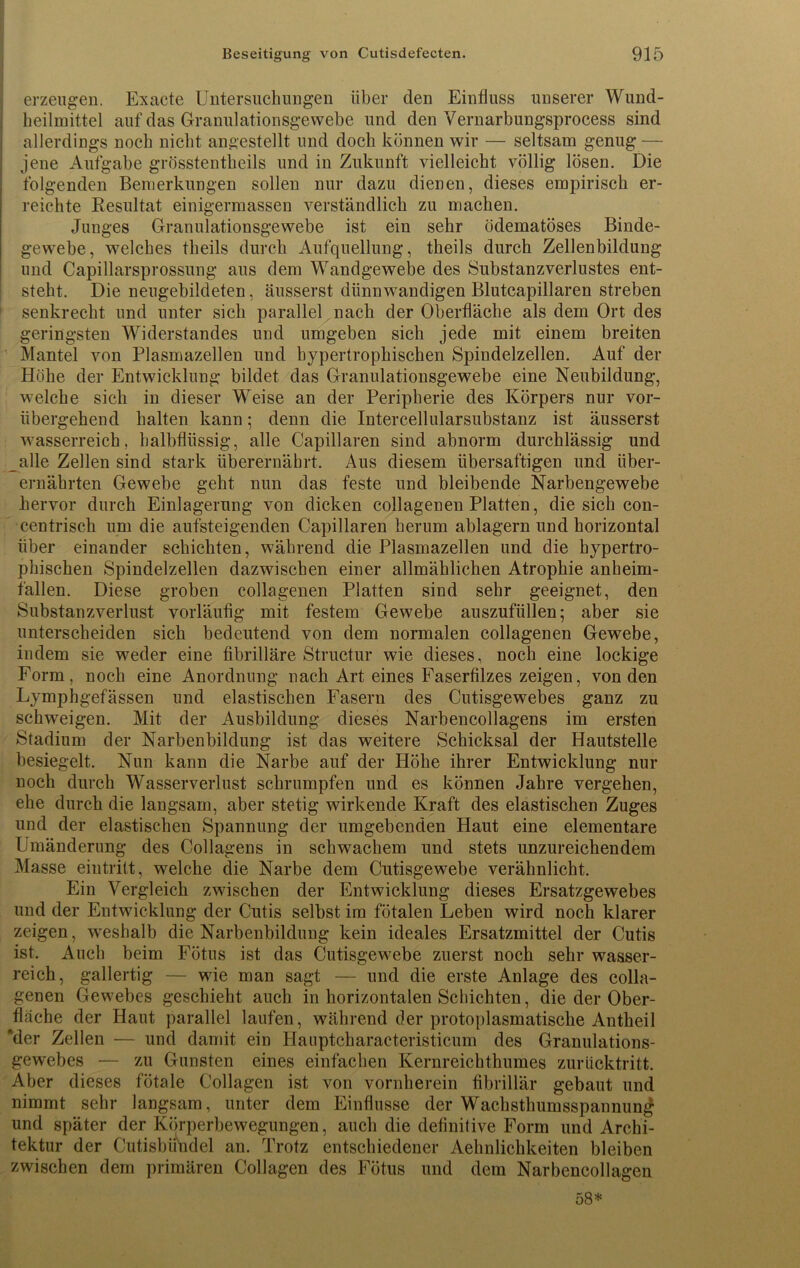 erzeugen. Exacte Untersuchungen über den Einfluss unserer Wund- heilmittel auf das Granulationsgewebe und den Vernarbungsprocess sind allerdings noch nicht angestellt und doch können wir — seltsam genug — jene Aufgabe grösstentheils und in Zukunft vielleicht völlig lösen. Die folgenden Bemerkungen sollen nur dazu dienen, dieses empirisch er- reichte Resultat einigermassen verständlich zu machen. Junges Granulationsgewebe ist ein sehr ödematöses Binde- gewebe, welches theils durch Aufquellung, theils durch Zellenbildung und Capillarsprossung aus dem Wandgewebe des Substanzverlustes ent- steht. Die neugebildeten, äusserst dünnwandigen Blutcapillaren streben senkrecht und unter sich parallel nach der Oberfläche als dem Ort des geringsten Widerstandes und umgeben sich jede mit einem breiten Mantel von Plasmazellen und hypertrophischen Spindelzellen. Auf der Höhe der Entwicklung bildet das Granulationsgewebe eine Neubildung, welche sich in dieser Weise an der Peripherie des Körpers nur vor- übergehend halten kann; denn die Intercellularsubstanz ist äusserst wasserreich, halbflüssig, alle Capillaren sind abnorm durchlässig und alle Zellen sind stark überernährt. Aus diesem übersaftigen und über- ernährten Gewebe geht nun das feste und bleibende Narbengewebe hervor durch Einlagerung von dicken collagenen Platten, die sich con- centrisch um die aufsteigenden Capillaren herum ablagern und horizontal über einander schichten, während die Plasmazellen und die hypertro- phischen Spindelzellen dazwischen einer allmählichen Atrophie anheim- fällen. Diese groben collagenen Platten sind sehr geeignet, den Substanzverlust vorläufig mit festem Gewebe auszufüllen; aber sie unterscheiden sich bedeutend von dem normalen collagenen Gewebe, indem sie weder eine fibrilläre Structur wie dieses, noch eine lockige Form, noch eine Anordnung nach Art eines Faserfilzes zeigen, von den Lymphgefässen und elastischen Fasern des Cutisgewebes ganz zu schweigen. Mit der Ausbildung dieses Narbencollagens im ersten Stadium der Narbenbildung ist das weitere Schicksal der Hautstelle besiegelt. Nun kann die Narbe auf der Höhe ihrer Entwicklung nur noch durch Wasserverlust schrumpfen und es können Jahre vergehen, ehe durch die langsam, aber stetig wirkende Kraft des elastischen Zuges und der elastischen Spannung der umgebenden Haut eine elementare Umänderung des Collagens in schwachem und stets unzureichendem Masse eintritt, welche die Narbe dem Cutisgewebe verähnlicht. Ein Vergleich zwischen der Entwicklung dieses Ersatzgewebes und der Entwicklung der Cutis selbst im fötalen Leben wird noch klarer zeigen, weshalb die Narbenbildung kein ideales Ersatzmittel der Cutis ist. Auch beim Fötus ist das Cutisgewebe zuerst noch sehr wasser- reich, gallertig — wie man sagt — und die erste Anlage des colla- genen Gewebes geschieht auch in horizontalen Schichten, die der Ober- fläche der Haut parallel laufen, während der protoplasmatische Antbeil 'der Zellen — und damit ein Hauptcharacteristicum des Granulations- gewebes — zu Gunsten eines einfachen Kernreichthumes zurücktritt. Aber dieses fötale Collagen ist von vornherein fibrillär gebaut und nimmt sehr langsam, unter dem Einflüsse der Wachsthumsspannung und später der Körperbewegungen, auch die definitive Form und Archi- tektur der Cutisbündel an. Trotz entschiedener Aehnlichkeiten bleiben zwischen dem primären Collagen des Fötus und dem Narbencollagen 58*