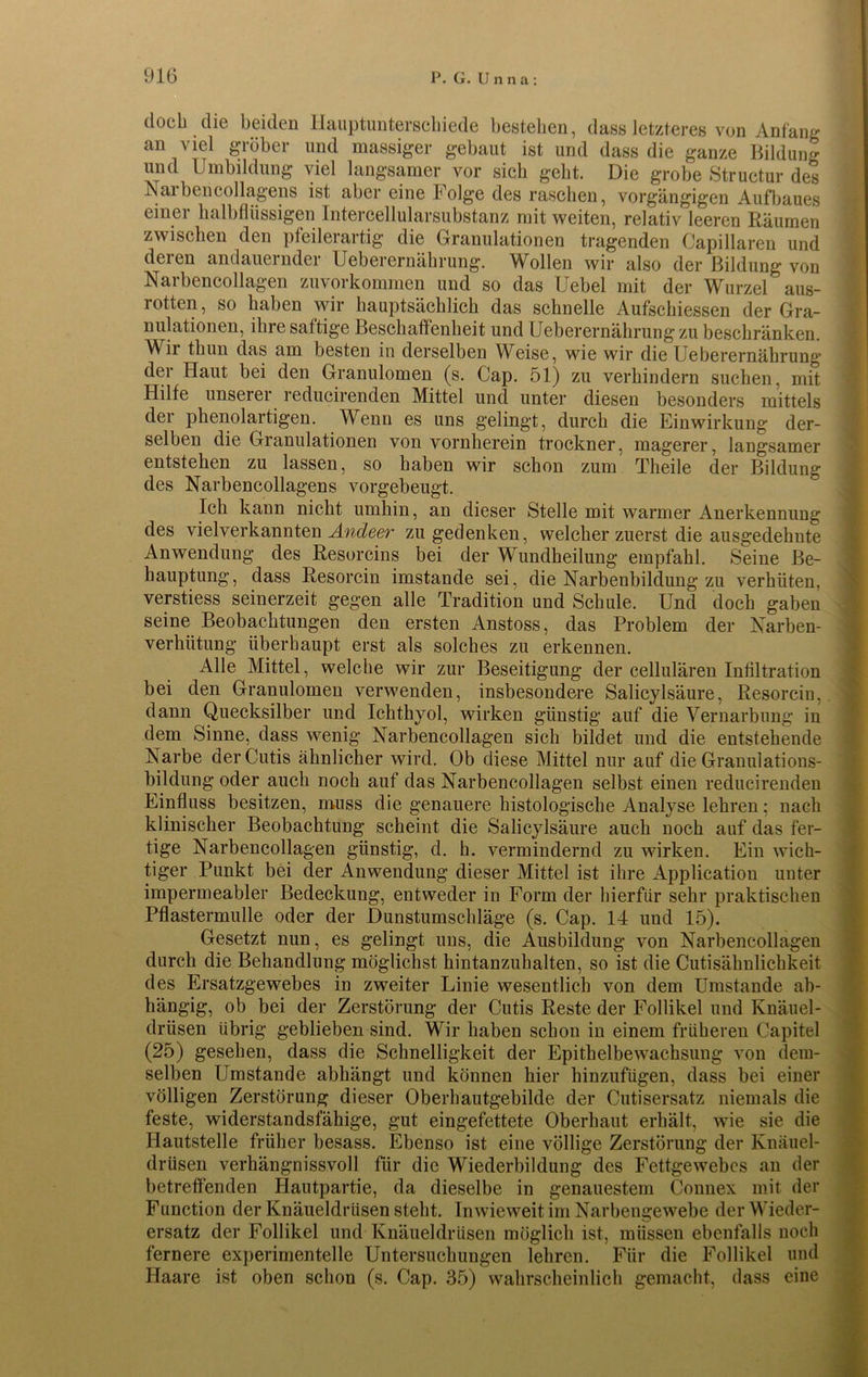 doch die beiden Hauptunterschiede bestehen, dass letzteres von Anfang an viel gröber und massiger gebaut ist und dass die ganze Bildung und Umbildung viel langsamer vor sich gebt. Die grobe Structur des Narben collagens ist aber eine Folge des raschen, vorgängigen Aufbaues einer halbflüssigen Intercellularsubstanz mit weiten, relativ leeren Räumen zwischen den pfeileiartig die Granulationen tragenden Capillaren und deren andauernder Ueberernährung. Wollen wir also der Bildung von Narbencollagen zuvorkommen und so das Uebel mit der Wurzel aus- rotten, so haben wir hauptsächlich das schnelle Aufschiessen der Gra- nulationen, ihre sättige Beschaffenheit und Ueberernährung zu beschränken. Wir tliun das am besten in derselben Weise, wie wir die Ueberernährung der Haut bei den Granulomen (s. Cap. 51) zu verhindern suchen, mit Hilfe unserer reducirenden Mittel und unter diesen besonders mittels der phenolartigen. Wenn es uns gelingt, durch die Einwirkung der- selben die Granulationen von vornherein trockner, magerer, langsamer entstehen zu lassen, so haben wir schon zum Theile der Bildung des Narbencollagens vorgebeugt. Ich kann nicht umhin, an dieser Stelle mit warmer Anerkennung des vielverkannten Andeer zu gedenken, welcher zuerst die ausgedehnte Anwendung des Resorcins bei der Wundheilung empfahl. Seine Be- hauptung, dass Resorcin imstande sei, die Narbenbildung zu verhüten, verstiess seinerzeit gegen alle Tradition und Schule. Und doch gaben seine Beobachtungen den ersten Anstoss, das Problem der Narben- verhütung überhaupt erst als solches zu erkennen. Alle Mittel, welche wir zur Beseitigung der cellulären Infiltration bei den Granulomen verwenden, insbesondere Salicylsäure, Resorcin, dann Quecksilber und Ichthyol, wirken günstig auf die Vernarbung in dem Sinne, dass wenig Narbencollagen sich bildet und die entstehende Narbe der Cutis ähnlicher wird. Ob diese Mittel nur auf die Granulations- bildung oder auch noch auf das Narbencollagen selbst einen reducirenden Einfluss besitzen, muss die genauere histologische Analyse lehren; nach klinischer Beobachtung scheint die Salicylsäure auch noch auf das fer- tige Narbencollagen günstig, d. h. vermindernd zu wirken. Ein wich- tiger Punkt bei der Anwendung dieser Mittel ist ihre Application unter impermeabler Bedeckung, entweder in Form der hierfür sehr praktischen Pflastermulle oder der Dunstumschläge (s. Cap. 14 und 15). Gesetzt nun, es gelingt uns, die Ausbildung von Narbencollagen durch die Behandlung möglichst hintanzuhalten, so ist die Cutisähnlichkeit des Ersatzgewebes in zweiter Linie wesentlich von dem Umstande ab- hängig, ob bei der Zerstörung der Cutis Reste der Follikel und Knäuel- drüsen übrig geblieben sind. Wir haben schon in einem früheren Capitel (25) gesehen, dass die Schnelligkeit der Epithelbewachsung von dem- selben Umstande abhängt und können hier hinzufügen, dass bei einer völligen Zerstörung dieser Oberhautgebilde der Cutisersatz niemals die feste, widerstandsfähige, gut eingefettete Oberhaut erhält, wie sie die Hautstelle früher besass. Ebenso ist eine völlige Zerstörung der Knäuel- drüsen verhängnissvoll für die Wiederbildung des Fettgewebes an der betreffenden Hautpartie, da dieselbe in genauestem Connex mit der Function der Knäueldrüsen steht. Inwieweit im Narbengewebe der Wieder- ersatz der Follikel und Knäueldrüsen möglich ist, müssen ebenfalls noch fernere experimentelle Untersuchungen lehren. Für die Follikel und Haare ist oben schon (s. Cap. 35) wahrscheinlich gemacht, dass eine