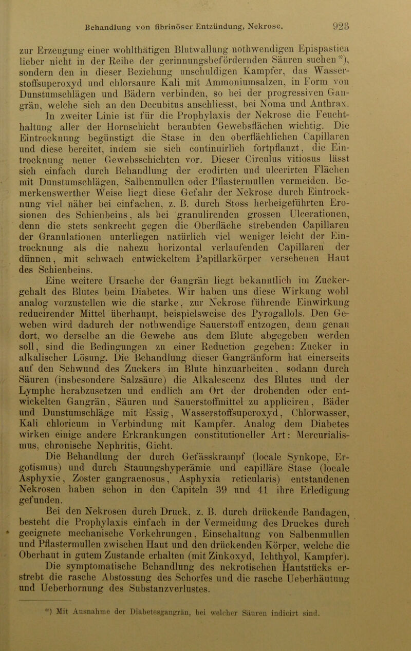 zur Erzeugung einer wohlthätigen Blutwallung nothwendigen Epispastica lieber nicht in der Reihe der gerinnungsbefördernden Säuren suchen ), sondern den in dieser Beziehung unschuldigen Kampfer, das Wasser- stoffsuperoxyd und chlorsaure Kali mit Ammoniumsalzen, in Form von Dunstumschlägen und Bädern verbinden, so bei der progressiven Gan- grän, welche sich an den Decubitus anschliesst, bei Noma und Anthrax. In zweiter Linie ist für die Prophylaxis der Nekrose die Feucht- haltung aller der Hornschicht beraubten Gewebsflächen wichtig. Die Eintrocknung begünstigt die Stase in den oberflächlichen Capillaren und diese bereitet, indem sie sich continuirlich fortpflanzt, die Ein- trocknung neuer Gewebsschichten vor. Dieser Circulus vitiosus lässt sich einfach durch Behandlung der erodirten und ulcerirten Flächen mit Dunstumschlägen, Salbenmullen oder Pflastermullen vermeiden. Be- merkenswerther Weise liegt diese Gefahr der Nekrose durch Eintrock- nung viel näher bei einfachen, z. B. durch Stoss herbeigeführten Ero- sionen des Schienbeins, als bei granulirenden grossen Ulcerationen, denn die stets senkrecht gegen die Oberfläche strebenden Capillaren der Granulationen unterliegen natürlich viel weniger leicht der Ein- trocknung als die nahezu horizontal verlaufenden Capillaren der dünnen, mit schwach entwickeltem Papillarkörper versehenen Haut des Schienbeins. Eine weitere Ursache der Gangrän liegt bekanntlich im Zucker- gehalt des Blutes beim Diabetes. Wir haben uns diese Wirkung wohl analog vorzustellen wie die starke, zur Nekrose führende Einwirkung reducirender Mittel überhaupt, beispielsweise des Pyrogallols. Den Ge- weben wird dadurch der notbwendige Sauerstoff entzogen, denn genau dort, wo derselbe an die Gewebe aus dem Blute abgegeben werden soll, sind die Bedingungen zu einer Reduction gegeben: Zucker in alkalischer Lösung. Die Behandlung dieser Gangränform hat einerseits auf den Schwund des Zuckers im Blute hinzuarbeiten , sodann durch Säuren (insbesondere Salzsäure) die Alkalescenz des Blutes und der Lymphe herabzusetzen und endlich am Ort der drohenden oder ent- wickelten Gangrän, Säuren und Sauerstoffmittel zu appliciren, Bäder und Dunstumschläge mit Essig, Wasserstoffsuperoxyd, Chlorwasser, Kali chloricum in Verbindung mit Kampfer. Analog dem Diabetes wirken einige andere Erkrankungen constitutioneller Art: Mercurialis- mus, chronische Nephritis, Gicht. Die Behandlung der durch Gefässkrampf (locale Synkope, Er- gotismus) und durch Stauungshyperämie und capilläre Stase (locale Asphyxie, Zoster gangraenosus, Asphyxia reticularis) entstandenen Nekrosen haben schon in den Capiteln 39 und 41 ihre Erledigung gefunden. Bei den Nekrosen durch Druck, z. B. durch drückende Bandagen, besteht die Prophylaxis einfach in der Vermeidung des Druckes durch geeignete mechanische Vorkehrungen, Einschaltung von Salbenmullen und Pflastermullen zwischen Haut und den drückenden Körper, welche die Oberhaut in gutem Zustande erhalten (mit Zinkoxyd, Ichthyol, Kampfer). Die symptomatische Behandlung des nekrotischen Hautstücks er- strebt die rasche Abstossung des Schorfes und die rasche Ueberhäutung und Ueberhornung des Substanzverlustes. ’) Mit Ausnahme der Diabetesgangrän, bei welcher Säuren indicirt sind.