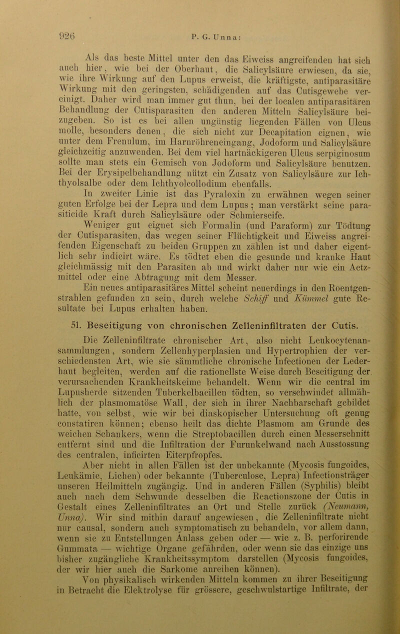 Als das beste Mittel unter den das Eiweiss angreifenden hat sich auch hier, wie bei der Oberhaut, die Salicylsäure erwiesen, da sie, wie ihre \\ irkung auf den Lupus erweist, die kräftigste, antiparasitäre Wirkung mit den geringsten, schädigenden auf das Cutisgewebe ver- einigt. Daher wird man immer gut tlmn, bei der localen antiparasitären Behandlung der Cutisparasiten den anderen Mitteln Salicylsäure bei- zugeben. So ist es bei allen ungünstig liegenden Fällen von Ulcus molle, besonders denen, die sich nicht zur Decapitation eignen, wie unter dem Frenulum, im Harnröhreneingang, Jodoform und Salicylsäure gleichzeitig anzuwenden. Bei dem viel hartnäckigeren Ulcus serpiginosum sollte man stets ein Gemisch von Jodoform und Salicylsäure benutzen. Bei der Erysipelbehandlung nützt ein Zusatz von Salicylsäure zur Ich- thyolsalbe oder dem Iclithyolcollodium ebenfalls. In zweiter Linie ist das Pyraloxin zu erwähnen wegen seiner guten Erfolge bei der Lepra und dem Lupus; man verstärkt seine para- siticide Kraft durch Salicylsäure oder Schmierseife. Weniger gut eignet sich Formalin (und Paraform) zur Tödtuug der Cutisparasiten, das wegen seiner Flüchtigkeit und Eiweiss angrei- fenden Eigenschaft zu beiden Gruppen zu zählen ist und daher eigent- lich sehr indicirt wäre. Es tödtet eben die gesunde und kranke Haut gleichmässig mit den Parasiten ab und wirkt daher nur wie ein Aetz- mittel oder eine Abtragung mit dem Messer. Ein neues antiparasitäres Mittel scheint neuerdings in den Roentgen- strahlen gefunden zu sein, durch welche Schiff und Kümmel gute Re- sultate bei Lupus erhalten haben. 51. Beseitigung von chronischen Zelleninfiltraten der Cutis. Die Zelleninfiltrate chronischer Art, also nicht Leukocytenan- sammlungen, sondern Zellenhyperplasien und Hypertrophien der ver- schiedensten Art, wie sie sämmtliche chronische Infectionen der Leder- haut begleiten, werden auf die rationellste Weise durch Beseitigung der verursachenden Krankheitskeime behandelt. Wenn wir die central im Lupusherde sitzenden Tuberkelbacillen tödten, so verschwindet allmäh- lich der plasmomatöse Wall, der sich in ihrer Nachbarschaft gebildet hatte, von selbst, wie wir bei diaskopischer Untersuchung oft genug constatiren können; ebenso heilt das dichte Plasmom am Grunde des weichen Schankers, wenn die Streptobacillen durch einen Messerschnitt entfernt sind und die Infiltration der Furunkelwand nach Ausstossung des centralen, inücirten Eiterpfropfes. Aber nicht in allen Fällen ist der unbekannte (Mycosis fungoides, Leukämie, Lichen) oder bekannte (Tuberculose, Lepra) Infectionsträger unseren Heilmitteln zugängig. Und in anderen Fällen (Syphilis) bleibt auch nach dem Schwunde desselben die Reactionszone der Cutis in Gestalt eines Zelleninfiltrates an Ort und Stelle zurück (Neumann, Unna). Wir sind mithin darauf angewiesen, die Zelleninfiltrate nicht nur causal, sondern auch symptomatisch zu behandeln, vor allem dann, wenn sie zu Entstellungen Anlass geben oder — wie z. B. perforirende Gummata — wichtige Organe gefährden, oder wenn sie das einzige uns bisher zugängliche Krankheitssymptom darstellen (Mycosis fungoides, der wir hier auch die Sarkome anreihen können). Von physikalisch wirkenden Mitteln kommen zu ihrer Beseitigung in Betracht die Elektrolyse für grössere, geschwulstartige Infiltrate, der