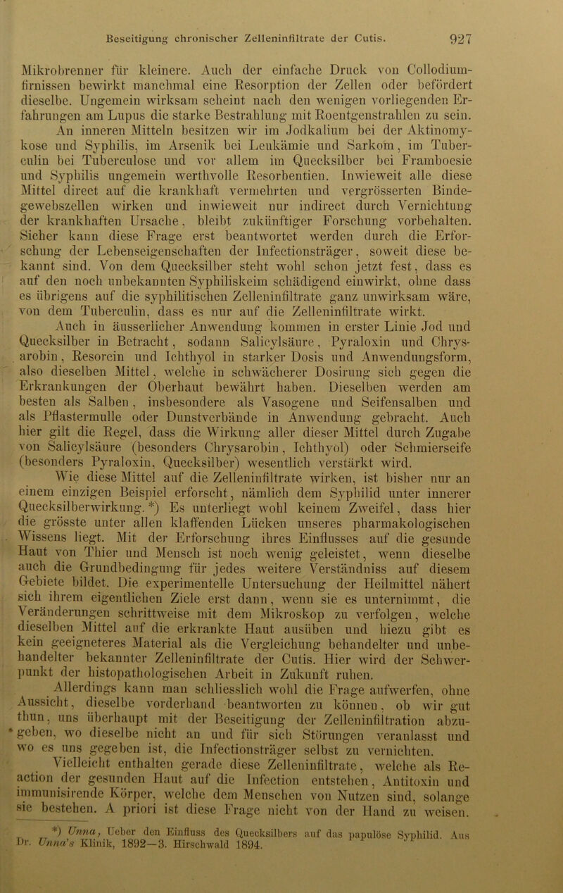 Mikrobrenner für kleinere. Auch der einfache Druck von Collodium- firnissen bewirkt manchmal eine Resorption der Zellen oder befördert dieselbe. Ungemein wirksam scheint nach den wenigen vorliegenden Er- fahrungen am Lupus die starke Bestrahlung mit Roentgenstrahlen zu sein. An inneren Mitteln besitzen wir im Jodkalium bei der Aktinomy- kose und Syphilis, im Arsenik bei Leukämie und Sarkom, im Tuber- culin bei Tuberculose und vor allem im Quecksilber bei Framboesie und Syphilis ungemein werthvolle Resorbentien. Inwieweit alle diese Mittel direct auf die krankhaft vermehrten und vergrösserten Binde- gewebszellen wirken und inwieweit nur indirect durch Vernichtung der krankhaften Ursache, bleibt zukünftiger Forschung Vorbehalten. Sicher kann diese Frage erst beantwortet werden durch die Erfor- schung der Lebenseigenschaften der Infectionsträger, soweit diese be- kannt sind. Von dem Quecksilber steht wohl schon jetzt fest, dass es auf den noch unbekannten Syphiliskeim schädigend einwirkt, ohne dass es übrigens auf die syphilitischen Zelleninfiltrate ganz unwirksam wäre, von dem Tuberculin, dass es nur auf die Zelleninfiltrate wirkt. Auch in äusseriicker Anwendung kommen in erster Linie Jod und Quecksilber in Betracht, sodann Salicylsäure, Pyraloxin und Chrys- arobin, Resorcin und Ichthyol in starker Dosis und Anwendungsform, also dieselben Mittel, welche in schwächerer Dosirung sich gegen die Erkrankungen der Oberhaut bewährt haben. Dieselben werden am besten als Salben, insbesondere als Vasogene und Seifensalben und als Pflastermulle oder Dunstverbände in Anwendung gebracht. Auch hier gilt die Regel, dass die Wirkung aller dieser Mittel durch Zugabe von Salicylsäure (besonders Chrysarobin, Ichthyol) oder Schmierseife (besonders Pyraloxin, Quecksilber) wesentlich verstärkt wird. Wie diese Mittel auf die Zelleninfiltrate wirken, ist bisher nur an einem einzigen Beispiel erforscht, nämlich dem Syphilid unter innerer Quecksilberwirkung. *) Es unterliegt wohl keinem Zweifel, dass hier die grösste unter allen klaffenden Lücken unseres pharmakologischen Wissens liegt. Mit der Erforschung ihres Einflusses auf die gesunde Haut von Thier und Mensch ist noch wenig geleistet, wenn dieselbe auch die Grundbedingung für jedes weitere Verständniss auf diesem Gebiete bildet. Die experimentelle Untersuchung der Heilmittel nähert sich ihrem eigentlichen Ziele erst dann, wenn sie es unternimmt, die Veränderungen schrittweise mit dem Mikroskop zu verfolgen, welche dieselben Mittel auf die erkrankte Haut ausiiben und hiezu gibt es kein geeigneteres Material als die Vergleichung behandelter und unbe- handelter bekannter Zelleninfiltrate der Cutis. Hier wird der Schwer- punkt der histopathologischen Arbeit in Zukunft ruhen. Allerdings kann man schliesslich wohl die Frage aufwerfen, ohne Aussicht, dieselbe vorderhand beantworten zu können, ob wir gut thun, uns überhaupt mit der Beseitigung der Zelleninfiltration abzu- * geben, wo dieselbe nicht an und für sich Störungen veranlasst und wo es uns gegeben ist, die Infectionsträger selbst zu vernichten. Vielleicht enthalten gerade diese Zelleninfiltrate, welche als Re- action der gesunden Haut auf die Infection entstehen, Antitoxin und immunisirende Körper, welche dem Menschen von Nutzen sind, solange sie bestehen. A priori ist diese Frage nicht von der Hand zu weisen. *) Unna, TJeber den Einfluss des Quecksilbers auf das papulöse SvpMlid \us Br. Unna's Klinik, 1892—3. Hirschwald 1894.