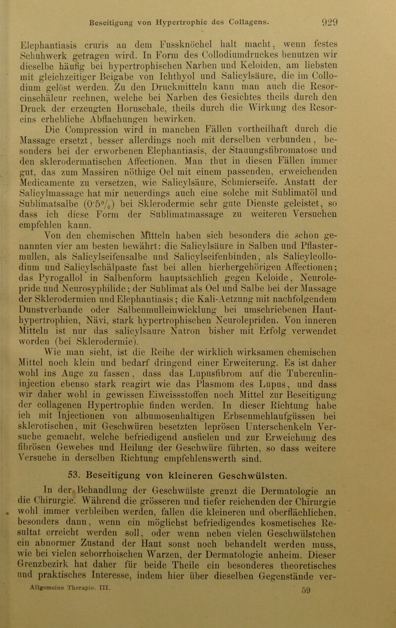 Elephantiasis cruris an dem Fussknöchel halt macht, wenn festes Sch uh werk getragen wird. In Form des Collodiumdruckes benutzen wir dieselbe häufig bei hypertrophischen Narben und Keloiden, am liebsten mit gleichzeitiger Beigabe von Ichthyol und Salicylsäure, die im Collo- dium gelöst werden. Zu den Druckmitteln kann man auch die Resor- cinschälcur rechnen, welche bei Narben des Gesichtes theils durch den Druck der erzeugten Horuschale, theils durch die Wirkung des Resor- cins erhebliche Abflachungen bewirken. Die Compression wird in manchen Fällen vortheilhaft durch die Massage ersetzt, besser allerdings noch mit derselben verbunden, be- sonders bei der erworbenen Elephantiasis, der Stauungsfibromatose und den sklerodermatischen Affectionen. Man tbut in diesen Fällen immer gut, das zum Massiren nöthige Oel mit einem passenden, erweichenden Medicamente zu versetzen, wie Salicylsäure, Schmierseife. Anstatt der Salicylmassage hat mir neuerdings auch eine solche mit Sublimatöl und Sublimatsalbe (0'5%) hei Sklerodermie sehr gute Dienste geleistet, so dass ich diese Form der Sublimatmassage zu weiteren Versuchen empfehlen kann. Von den chemischen Mitteln haben sich besonders die schon ge- nannten vier am besten bewährt: die Salicylsäure in Salben und Pflaster- müden, als Salicylseifensalbe und Salicylseifenbinden, als Salicylcollo- dium und Salicylschälpaste fast bei allen hierhergehörigen Affectionen; das Pyrogallol in Salbenform hauptsächlich gegen Keloide, Neurole- pride und Neurosyphilide; der Sublimat als Oel und Salbe bei der Massage der Sklerodermien und Elephantiasis; die Kali-Aetzung mit nachfolgendem Dunstverbande oder Salbenmulleinwicklung bei umschriebenen Haut- hypertrophien, Nävi, stark hypertrophischen Neurolepriden. Von inneren Mitteln ist nur das salicylsäure Natron bisher mit Erfolg verwendet worden (bei Sklerodermie). Wie man sieht, ist die Reihe der wirklich wirksamen chemischen Mittel noch klein und bedarf dringend einer Erweiterung. Es ist daher wohl ins Auge zu fassen , dass das Lupusfibrom auf die Tuberculin- injection ebenso stark reagirt wie das Plasmom des Lupus, und dass wir daher wohl in gewissen Eiweissstoffen noch Mittel zur Beseitigung der collagenen Hypertrophie finden werden. In dieser Richtung habe ich mit Injectionen von albumosenhaltigen Erbsenmehlaufgüssen bei sklerotischen, mit Geschwüren besetzten leprösen Unterschenkeln Ver- suche gemacht, welche befriedigend ausfielen und zur Erweichung des fibrösen Gewebes und Heilung der Geschwüre führten, so dass weitere Versuche in derselben Richtung empfehlenswerth sind. 53. Beseitigung von kleineren Geschwülsten. In der Behandlung der Geschwülste grenzt die Dermatologie an die Chirurgie. Während die grösseren und tiefer reichenden der Chirurgie wohl immer verbleiben werden, fallen die kleineren und oberflächlichen, besonders dann, wenn ein möglichst befriedigendes kosmetisches Re- sultat erreicht werden soll, oder wenn neben vielen Gesehwülstchen ein abnormer Zustand der Haut sonst noch behandelt werden muss, wie bei vielen seborrhoischen Warzen, der Dermatologie anheim. Dieser Grenzbezirk hat daher für beide Theile ein besonderes theoretisches und praktisches Interesse, indem hier über dieselben Gegenstände ver- Allgemeine Therapie. III. rq