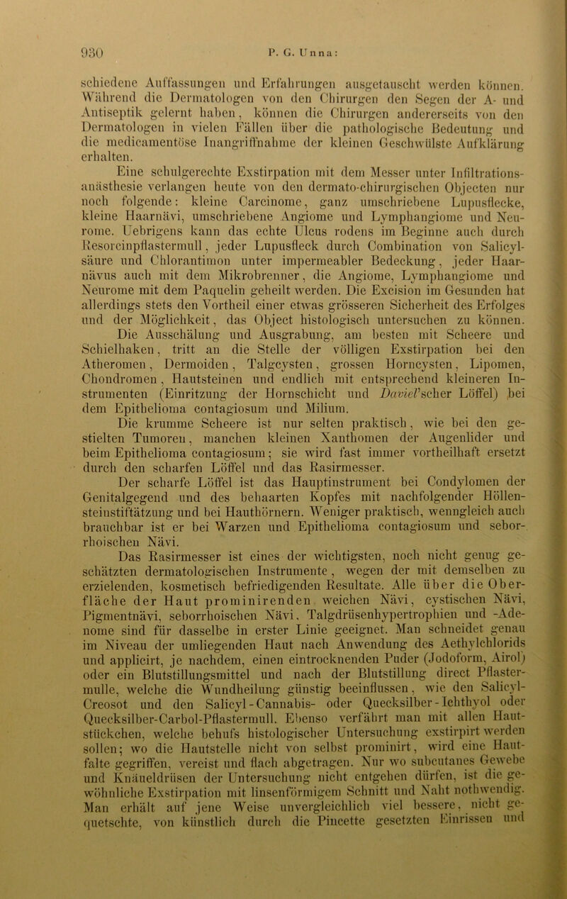 schiedene Auffassungen und Erfahrungen ausgetauscht werden können. Während die Dermatologen von den Chirurgen den Segen der A- und Antiseptik gelernt haben, können die Chirurgen andererseits von den Dermatologen in vielen Fällen über die pathologische Bedeutung und die medicamentöse Inangriffnahme der kleinen Geschwülste Aufklärung erhalten. Eine schulgerechte Exstirpation mit dem Messer unter Infiltrations- anästhesie verlangen heute von den dermato-chirurgischen Objecten nur noch folgende: kleine Carcinome, ganz umschriebene Lupusflecke, kleine Haarnävi, umschriebene Angiome und Lymphangiome und Neu- rome. Uebrigens kann das echte Ulcus rodens im Beginne auch durch Resorcinpflastermull, jeder Lupusfleck durch Combination von Salicyl- säure und Chlorantimon unter impermeabler Bedeckung, jeder Haar- nävus auch mit dem Mikrobrenner, die Angiome, Lymphangiome und Neurome mit dem Paquelin geheilt werden. Die Excision im Gesunden hat allerdings stets den Vortheil einer etwas grösseren Sicherheit des Erfolges und der Möglichkeit, das Object histologisch untersuchen zu können. Die Ausschälung und Ausgrabung, am besten mit Scheere und Schieihaken, tritt an die Stelle der völligen Exstirpation bei den Atheromen, Dermoiden , Talgcysten, grossen Horncysten, Lipomen, Chondromen , Hautsteinen und endlich mit entsprechend kleineren In- strumenten (Einritzung der Hornschicht und DavieVscher Löffel) bei dem Epithelioma contagiosum und Milium. Die krumme Scheere ist nur selten praktisch, wie bei den ge- stielten Tumoren, manchen kleinen Xanthomen der Augenlider und beim Epithelioma contagiosum; sie wird fast immer vortheilhaft ersetzt durch den scharfen Löffel und das Rasirmesser. Der scharfe Löffel ist das Hauptinstrument bei Condylomen der Genitalgegend und des behaarten Kopfes mit nachfolgender Höllen- steinstiftätzung und bei Hauthörnern. Weniger praktisch, wenngleich auch brauchbar ist er bei Warzen und Epithelioma contagiosum und sebor- rhoischen Nävi. Das Rasirmesser ist eines der wichtigsten, noch nicht genug ge- schätzten dermatologischen Instrumente , wegen der mit demselben zu erzielenden, kosmetisch befriedigenden Resultate. Alle über die Ober- fläche der Haut prominirenden weichen Nävi, cystischen Nävi, Pigmentnävi, seborrhoischen Nävi, Talgdrüsenhypertrophien und -Ade- nome sind für dasselbe in erster Linie geeignet. Man schneidet genau im Niveau der umliegenden Haut nach Anwendung des Aethylchlorids und applicirt, je nachdem, einen eintrocknenden Puder (Jodoform, Airol) oder ein Blutstillungsmittel und nach der Blutstillung direct Pflaster- mulle, welche die Wundheilung günstig beeinflussen, wie den Salicyl- Creosot und den Salicyl-Cannabis- oder Quecksilber - Ichthyol oder Quecksilber-Carbol-Pflastermull. Ebenso verfährt man mit allen Haut- stiickchen, welche behufs histologischer Untersuchung exstirpirt werden sollen; wo die Hautstelle nicht von selbst prominirt, wird eine Haut- falte gegriffen, vereist und flach abgetragen. Nur wo subcutanes Gewebe und Knäueldrüsen der Untersuchung nicht entgehen dürfen, ist die ge- wöhnliche Exstirpation mit linsenförmigem Schnitt und Naht nothwendig. Man erhält auf jene Weise unvergleichlich viel bessere, nicht ge- quetschte, von künstlich durch die Pincette gesetzten Einrissen und