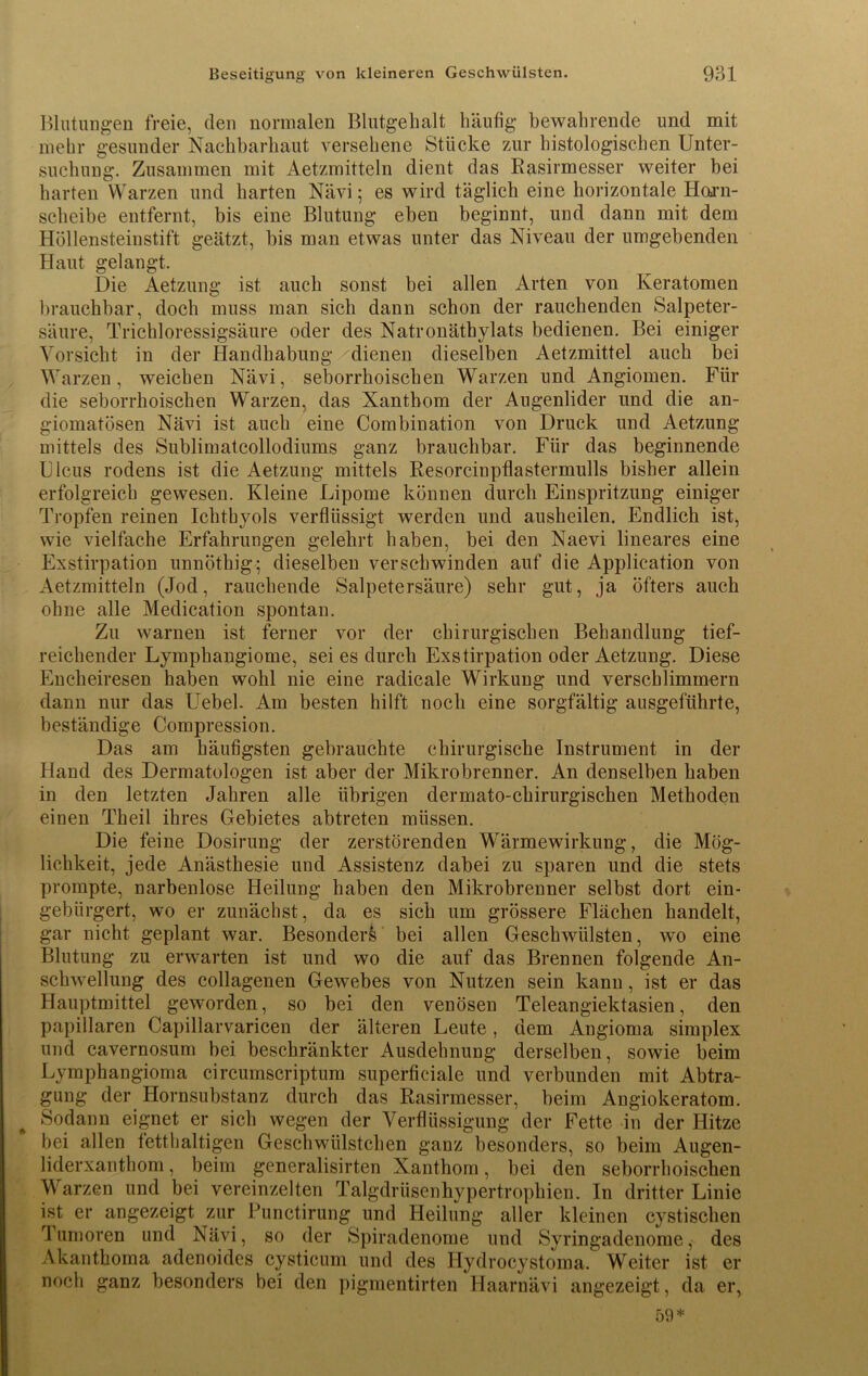 Blutungen freie, den normalen Blutgehalt häufig bewahrende und mit mehr gesunder Nachbarhaut versehene Stücke zur histologischen Unter- suchung. Zusammen mit Aetzmitteln dient das Rasirmesser weiter bei harten Warzen und harten Nävi; es wird täglich eine horizontale Horn- scheibe entfernt, bis eine Blutung eben beginnt, und dann mit dem Höllensteinstift geätzt, bis man etwas unter das Niveau der umgebenden Haut gelangt. Die Aetzung ist auch sonst bei allen Arten von Keratomen brauchbar, doch muss man sich dann schon der rauchenden Salpeter- säure, Trichloressigsäure oder des Natronäthylats bedienen. Bei einiger Vorsicht in der Handhabung dienen dieselben Aetzmittel auch bei Warzen, weichen Nävi, seborrhoischen Warzen und Angiomen. Für die seborrhoischen Warzen, das Xantbom der Augenlider und die an- giomatösen Nävi ist auch eine Combination von Druck und Aetzung mittels des Sublimatcollodiums ganz brauchbar. Für das beginnende Ulcus rodens ist die Aetzung mittels Resorcinpflastermulls bisher allein erfolgreich gewesen. Kleine Lipome können durch Einspritzung einiger Tropfen reinen Ichthyols verflüssigt werden und ausheilen. Endlich ist, wie vielfache Erfahrungen gelehrt haben, bei den Naevi lineares eine Exstirpation unnöthig; dieselben verschwinden auf die Application von Aetzmitteln (Jod, rauchende Salpetersäure) sehr gut, ja öfters auch ohne alle Medication spontan. Zu warnen ist ferner vor der chirurgischen Behandlung tief- reichender Lymphangiome, sei es durch Exstirpation oder Aetzung. Diese Encheiresen haben wohl nie eine radicale Wirkung und verschlimmern dann nur das Uebel. Am besten hilft noch eine sorgfältig ausgeführte, beständige Compression. Das am häufigsten gebrauchte chirurgische Instrument in der Hand des Dermatologen ist aber der Mikrobrenner. An denselben haben in den letzten Jahren alle übrigen dermato-chirurgischen Methoden einen Theil ihres Gebietes abtreten müssen. Die feine Dosirung der zerstörenden Wärmewirkung, die Mög- lichkeit, jede Anästhesie und Assistenz dabei zu sparen und die stets prompte, narbenlose Heilung haben den Mikrobrenner selbst dort ein- gebürgert, wo er zunächst, da es sich um grössere Flächen handelt, gar nicht geplant war. Besonders bei allen Geschwülsten, wo eine Blutung zu erwarten ist und wo die auf das Brennen folgende An- schwellung des collagenen Gewebes von Nutzen sein kann, ist er das Hauptmittel geworden, so bei den venösen Teleangiektasien, den papillären Capillarvaricen der älteren Leute, dem Angioma simplex und cavernosum bei beschränkter Ausdehnung derselben, sowie beim Lymphangioma circumscriptum superficiale und verbunden mit Abtra- gung der Hornsubstanz durch das Rasirmesser, beim Angiokeratom. Sodann eignet er sieb wegen der Verflüssigung der Fette in der Hitze bei allen fetthaltigen Geschwiilstchen ganz besonders, so beim Augen- liderxanthom, beim generalisirten Xantbom, bei den seborrhoischen Warzen und bei vereinzelten Talgdrüsenhypertrophien. In dritter Linie ist er angezeigt zur Punctirung und Heilung aller kleinen cystischen Tumoren und Nävi, so der Spiradenome und Syringadenome, des Akantkoma adenoides cysticum und des Hydrocystoma. Weiter ist er noch ganz besonders bei den pigmentirten Haarnävi angezeigt, da er, 59*
