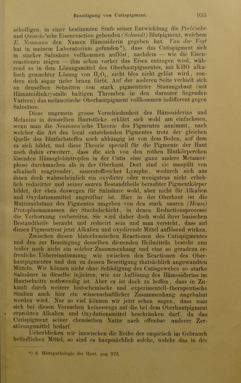 scholligen, in einer bestimmten Stufe seiner Entwicklung die Perls’sehe und Quincke'sehe Eisenreaction geheim (Schmidt) Blutpigment, welchem E. Neumatin den Namen Hämosiderin gegeben hat. Van cler Vegt hat in meinem Laboratorium gefunden*), dass das Cutispigment sich in starker Salzsäure vollkommen auflöst, nachdem — wie die Eisen- reactionen zeigen — ihm schon vorher das Eisen entzogen wird, wäh- rend es in dem Lösungsmittel des Oberhautpigmentes, mit KHO alka- lisch gemachter Lösung von H202, nicht blos nicht gelöst wird, son- dern sich sogar tiefer braun färbt. Auf der anderen Seite verhielt sich an denselben Schnitten von stark pigmentirter Stauungshaut (mit Hämatoidinkiystalle haltigen Thromben in den darunter liegenden Varicen) das melanotische Oberhautpigment vollkommen indifferent gegen Salzsäure. Diese ungemein grosse Verschiedenheit des Hämosiderins und Melanins in demselben Hautstücke erklärt sich wohl am einfachsten, wenn man die Neumann'sehe Theorie des Pigmentes annimmt, nach welcher die Art des local entstehenden Pigmentes trotz der gleichen Quelle des Blutfarbstoffes noch abhängig ist von dem Boden, auf dem es sich bildet, und diese Theorie speciell für die Pigmente der Haut noch dahin erweitert, dass die sich von den rothen Blutkörperchen lösenden Hämoglobintropfen in der Cutis eine ganz andere Metamor- phose durchmachen als in der Oberhaut. Dort sind sie umspült von alkalisch reagirender, sauerstoffreicher Lymphe, wodurch sich aus ihnen doch wahrscheinlich ein oxydirter oder wenigstens nicht erheb- lich reducirter und seiner sauren Bestandtheile beraubter Pigmentkörper bildet, der eben deswegen für Salzsäure wohl, aber nicht für Alkalien und Oxydationsmittel angreifbar ist. Hier in der Oberhaut ist die Muttersubstanz des Pigmentes umgeben von den stark sauren (Heuss) Protoplasmamassen der Stachelschicht, in denen Reductionsprocesse die Verhornung vorbereiten. Sie wird daher doch wohl ihrer basischen Bestandtheile beraubt und reducirt sein und man versteht, dass auf diesen Pigmentrest jetzt Alkalien und oxydirende Mittel auflösend wirken. Zwischen diesen histochemischen Reactionen des Cutispigmentes und den zur Beseitigung desselben dienenden Heilmitteln besteht nun leider noch nicht ein solcher Zusammenhang und eine so geradezu er- freuliche Uebereinstimmung wie zwischen den Reactionen des Ober- hautpigmentes und den zu dessen Beseitigung thatsächlich angewandten Mitteln. Wir können nicht ohne Schädigung des Cutisgewebes so starke Salzsäure in dieselbe injiciren, wie zur Auflösung des Hämosiderins im Hautschnitte nothwendig ist. Aber es ist doch zu hoffen, dass in Zu- kunft durch weitere histochemische und experimentell-therapeutische Studien auch hier ein wissenschaftlicher Zusammenhang angebahnt werden wird. Nur so viel können wir jetzt schon sagen, dass man sich bei diesen Versuchen keineswegs auf die bei dem Oberhautpigment erprobten Alkalien und Oxydationsmittel beschränken darf, da das Cutispigment seiner chemischen Natur nach offenbar anderer Zer- störungsmittel bedarf. IJeberblicken wir inzwischen die Reihe der empirisch im Gebrauch befindlichen Mittel, so sind es hauptsächlich solche, welche das in der *) S. Histopathologie der Haut, pag. 973.