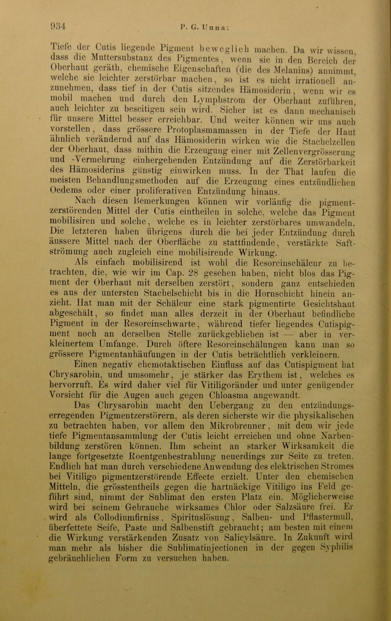 Tiefe der Cutis liegende Pigment beweglieh machen. Da wir wissen dass die Muttersubstanz des Pigmentes, wenn sie in den Bereich der Oberhaut geiäth, chemische Eigenschaften (die des Melanins) annimmt welche sie leichter zerstörbar machen, so ist es nicht irrationell an- zunehmen, dass tief in der Cutis sitzendes Hämosiderin, wenn wir es mobil machen und durch den Lymphstrom der Oberhaut Zufuhren, auch leichtei zu beseitigen sein wird. »Sicher ist es dann mechanisch fiii unseie Mittel besser erreichbar. Und weiter können wir uns auch vorstellen, dass grössere Protoplasmamassen in der Tiefe der Haut ähnlich verändernd auf das Hämosiderin wirken wie die Stachelzellen der Oberhaut, dass mithin die Erzeugung einer mit Zellenvergrösserung und -Vermehrung einhergehenden Entzündung auf die Zerstörbarkeit des Hämosiderins günstig einwirken muss. Tn der That laufen die meisten Behandlungsmethoden auf die Erzeugung eines entzündlichen Oedems oder einer proliferativen Entzündung hinaus. Nach diesen Bemerkungen können wir vorläufig die pigment- zerstörenden Mittel der Cutis eintheilen in solche, welche das Pigment mobilisiren und solche, welche es in leichter zerstörbares umwandeln. Die letzteren haben übrigens durch die bei jeder Entzündung durch äussere Mittel nach der Oberfläche zu stattfindende, verstärkte Saft- strömung auch zugleich eine mobilisirende Wirkung. Als einfach mobilisireüd ist wohl die Resorcinschälcur zu be- trachten, die, wie wir im Cap. 28 gesehen haben, nicht blos das Pig- ment der Oberhaut mit derselben zerstört, sondern ganz entschieden es aus der untersten Stachelschicht bis in die Hornscbicht hinein an- zieht. Hat man mit der Schälcur eine stark pigmentirte Gesichtshaut abgeschält, so findet man alles derzeit in der Oberhaut befindliche Pigment in der Resorcinschwarte, während tiefer liegendes Cutispig- ment noch an derselben Stelle zurückgeblieben ist — aber in ver- kleinertem Umfange. Durch öftere Resorcinschälungen kann man so grössere Pigmentanhäufungen in der Cutis beträchtlich verkleinern. Einen negativ chemotaktischen Einfluss auf das Cutispigment hat Chrysarobin, und umsomehr, je stärker das Erythem ist, welches es hervorruft. Es wird daher viel für Vitiligoränder und unter genügender Vorsicht für die Augen auch gegen Chloasma angewandt. Das Chrysarobin macht den Uebergang zu den entzündungs- erregenden Pigmentzerstörern, als deren sicherste wir die physikalischen zu betrachten haben, vor allem den Mikrobrenner, mit dem wir jede tiefe Pigmentansammlung der Cutis leicht erreichen und ohne Narben- bildung zerstören können. Ihm scheint an starker Wirksamkeit die lange fortgesetzte Roentgenbestrahlung neuerdings zur Seite zu treten. Endlich hat man durch verschiedene Anwendung des elektrischen Stromes bei Vitiligo pigmentzerstörende Effecte erzielt. Unter den chemischen Mitteln, die grösstentheils gegen die hartnäckige Vitiligo ins Feld ge- führt sind, nimmt der Sublimat den ersten Platz ein. Möglicherweise wird bei seinem Gebrauche wirksames Chlor oder Salzsäure frei. Er wird als Collodiumfirniss, Spirituslösung, Salben- und Pflastermull, überfettete Seife, Paste und Salbenstift gebraucht; am besten mit einem die Wirkung verstärkenden Zusatz von Salieylsäure. In Zukunft wird man mehr als bisher die Sublimatinjectionen in der gegen Syphilis gebräuchlichen Form zu versuchen haben.