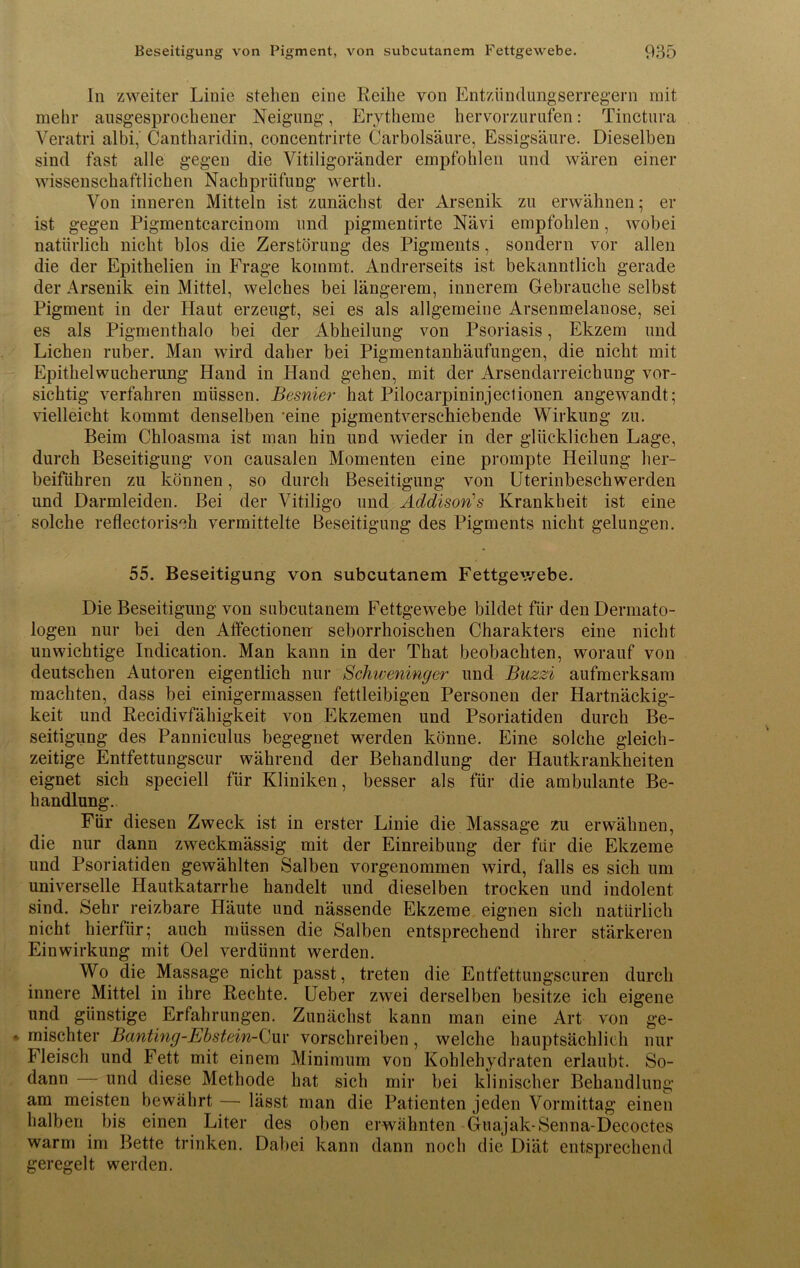 In zweiter Linie stehen eine Reihe von Entzündungserregern mit mehr ausgesprochener Neigung, Erytheme hervorzurufen: Tinctura Veratri albi, Cantharidin, concentrirte Carbolsäure, Essigsäure. Dieselben sind fast alle gegen die Vitiligoränder empfohlen und wären einer wissenschaftlichen Nachprüfung werth. Von inneren Mitteln ist zunächst der Arsenik zu erwähnen; er ist gegen Pigmentcarcinom und pigmentirte Nävi empfohlen, wobei natürlich nicht blos die Zerstörung des Pigments, sondern vor allen die der Epithelien in Frage kommt. Andrerseits ist bekanntlich gerade der Arsenik ein Mittel, welches bei längerem, innerem Gebrauche selbst Pigment in der Haut erzeugt, sei es als allgemeine Arsenmelanose, sei es als Pigmenthalo bei der Abheilung von Psoriasis, Ekzem und Lichen ruber. Man wird daher bei Pigmentanhäufungen, die nicht mit Epithelwucherung Hand in Hand gehen, mit der Arsendarreichung vor- sichtig verfahren müssen. Besnier hat Pilocarpininjectionen angewandt; vielleicht kommt denselben 'eine pigmentverschiebende Wirkung zu. Beim Chloasma ist man hin und wieder in der glücklichen Lage, durch Beseitigung von causalen Momenten eine prompte Heilung her- beiführen zu können, so durch Beseitigung von Uterinbeschwerden und Darmleiden. Bei der Vitiligo und Addison''s Krankheit ist eine solche reflectorisch vermittelte Beseitigung des Pigments nicht gelungen. 55. Beseitigung von subcutanem Fettgewebe. Die Beseitigung von subcutanem Fettgewebe bildet für den Dermato- logen nur bei den Affectionen seborrhoischen Charakters eine nicht unwichtige Indication. Man kann in der That beobachten, worauf von deutschen Autoren eigentlich nur Schweninger und Buzzi aufmerksam machten, dass bei einigermassen fettleibigen Personen der Hartnäckig- keit und Recidivfähigkeit von Ekzemen und Psoriatiden durch Be- seitigung des Panniculus begegnet werden könne. Eine solche gleich- zeitige Entfettungscur während der Behandlung der Hautkrankheiten eignet sich speciell für Kliniken, besser als für die ambulante Be- handlung. Für diesen Zweck ist in erster Linie die Massage zu erwähnen, die nur dann zweckmässig mit der Einreibung der für die Ekzeme und Psoriatiden gewählten Salben vorgenommen wird, falls es sich um universelle Hautkatarrhe handelt und dieselben trocken und indolent sind. Sehr reizbare Häute und nässende Ekzeme eignen sich natürlich nicht hierfür; auch müssen die Salben entsprechend ihrer stärkeren Einwirkung mit Oel verdünnt werden. Wo die Massage nicht passt, treten die Entfettungscuren durch innere Mittel in ihre Rechte. Ueber zwei derselben besitze ich eigene und günstige Erfahrungen. Zunächst kann man eine Art von ge- mischter Banting-Ebstein-Cur vorschreiben, welche hauptsächlich nur Fleisch und Fett mit einem Minimum von Kohlehydraten erlaubt. So- dann — und diese Methode hat sich mir bei klinischer Behandlung am meisten bewährt — lässt man die Patienten jeden Vormittag einen halben bis einen Liter des oben erwähnten Guajak-Senna-Decoctes warm im Bette trinken. Dabei kann dann noch die Diät entsprechend geregelt werden.
