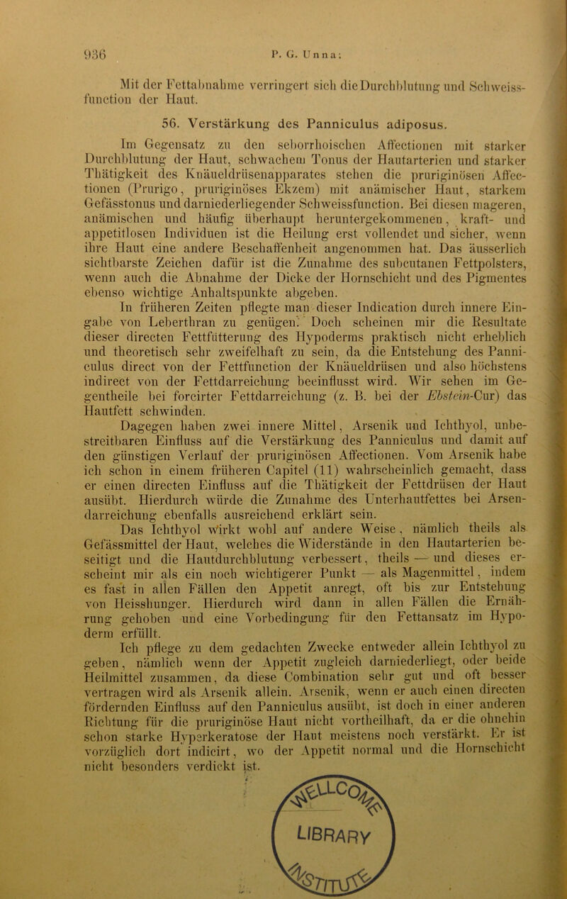Mit der Fettabnahme verringert sich die Durchblutung und Schweiss- function der Haut. 56. Verstärkung des Panniculus adiposus. Im Gegensatz zu den seborrhoischen Affectionen mit starker Durchblutung der Haut, schwachem Tonus der Hautarterien und starker Thätigkeit des Knäueldrüsenapparates stehen die pruriginösen Affec- tionen (Prurigo, pruriginöses Ekzem) mit anämischer Haut, starkem Gefässtonus und darniederliegender Schweissfunction. Bei diesen mageren, anämischen und häufig überhaupt heruntergekommenen, kraft- und appetitlosen Individuen ist die Heilung erst vollendet und sicher, wenn ihre Haut eine andere Beschaffenheit angenommen hat. Das äusserlich sichtbarste Zeichen dafür ist die Zunahme des subcutanen Fettpolsters, wenn auch die Abnahme der Dicke der Hornschicht und des Pigmentes ebenso wichtige Anhaltspunkte abgeben. In früheren Zeiten pflegte man dieser Indication durch innere Ein- gabe von Leberthran zu genügen. Doch scheinen mir die Resultate dieser directen Fettfütterung des Hypoderms praktisch nicht erheblich und theoretisch sehr zweifelhaft zu sein, da die Entstehung des Panni- culus direct von der Fettfunction der Knäueldrüsen und also höchstens indirect von der Fettdarreichung beeinflusst wird. Wir sehen im Ge- gentheile bei forcirter Fettdarreichung (z. B. bei der Ebstein-Cur) das Hautfett schwinden. Dagegen haben zwei innere Mittel, Arsenik und Ichthyol, unbe- streitbaren Einfluss auf die Verstärkung des Panniculus und damit auf den günstigen Verlauf der pruriginösen Affectionen. Vom Arsenik habe ich schon in einem früheren Capitel (11) wahrscheinlich gemacht, dass er einen directen Einfluss auf die Thätigkeit der Fettdrüsen der Haut ausübt. Hierdurch würde die Zunahme des Unterhautfettes bei Arsen- darreiehung ebenfalls ausreichend erklärt sein. Das Ichthyol wirkt wohl auf andere Weise, nämlich theils als Gefässmittel der Haut, welches die Widerstände in den Hautarterien be- seitigt und die Hautdurchblutung verbessert, theils — und dieses er- scheint mir als ein noch wichtigerer Punkt — als Magenmittel, indem es fast in allen Fällen den Appetit anregt, oft bis zur Entstehung von Heisshunger. Hierdurch wird dann in allen Fällen die Ernäh- rung gehoben und eine Vorbedingung für den Fettansatz im Hypo- derm erfüllt. Ich pflege zu dem gedachten Zwecke entweder allein Ichthyol zu geben, nämlich wenn der Appetit zugleich darniederliegt, oder beide Heilmittel zusammen, da diese Combination sehr gut und oft besser vertragen wird als Arsenik allein. Arsenik, wenn er auch einen directen fördernden Einfluss auf den Panniculus ausübt, ist doch in einer anderen Richtung für die pruriginöse Haut nicht vortheilhaft, da er die ohnehin schon starke Hyperkeratose der Haut meistens noch verstärkt. Er ist vorzüglich dort indicirt, wo der Appetit normal und die Hornschicht nicht besonders verdickt ist.