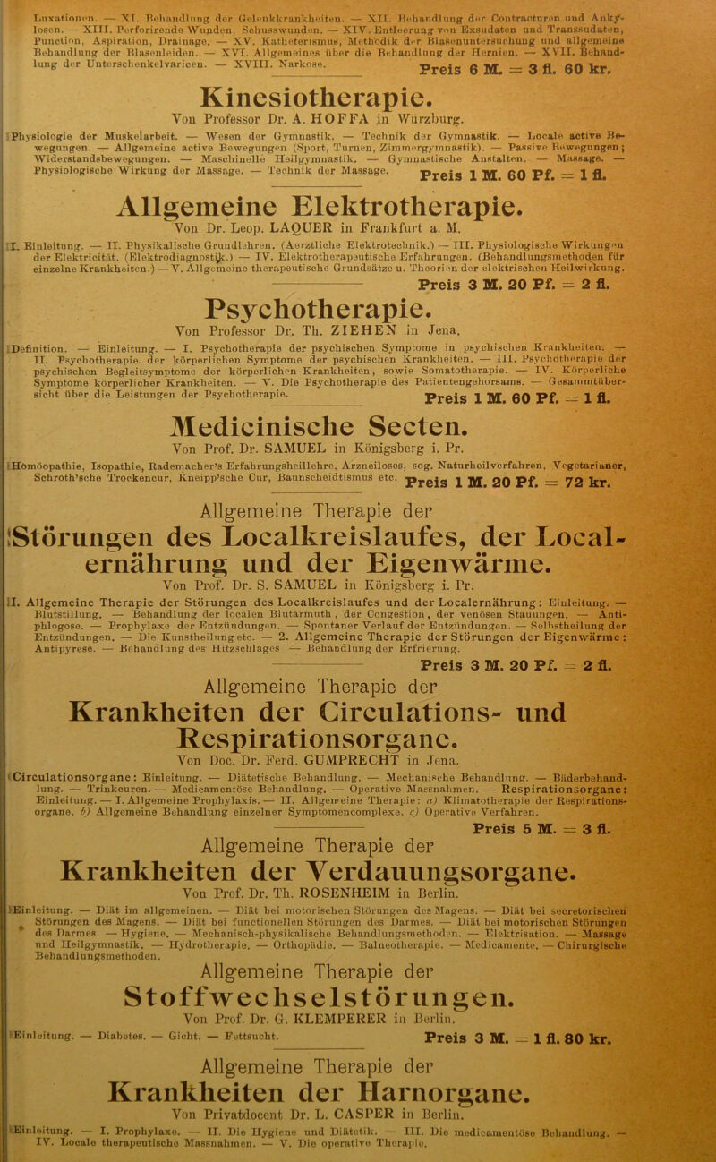 Luxationen. — XI. Behandlung der Gelcnkkrankheiten. — XU. Behandlung der Contracturon und Anky- losen. — XIII. Porforirende Wunden, Schusswunden. — XIV. Entleerung von Exsudaten und Transsudaten, Punction, Aspiration, Drainage. — XV. Katheterismus, Methodik der Blasenuntersuchung und allgemeine Behandlung der Blasenleiden. — XVI. Allgemeines über die Behandlung der Hernien. — XVII. Behand- lung der Unterschenkelvaricen. — XVIII. Narkose. Preis 6 M 3 fl 60 kr Kinesiotherapie. Von Professor Dr. A. HOFFA in Würzburg. Physiologie der Muskelarbeit. — Wesen der Gymnastik. — Technik der Gymnastik. — Locale active Be- wegungen. — Allgemeine active Bewegungen (Sport, Turnen, Zimmergymnastik). — Passive Bewegungen; Widerstandsbewegungen. — Maschinelle Heilgymnastik. — Gymnastische Anstalten. — Massage. — Physiologische Wirkung der Massage. — Technik der Massage. [Preis 1 BX 60 Pf 1 fl Allgemeine Elektrotherapie. Von Dr. Leop. LAOUER in Frankfurt a. M. I. Einleitung. — II. Physikalische Grundlehren. (Aerztliche Elektrotechnik.) — III. Physiologische Wirkungen der Elektricität. (Elektrodiagnostyc.) — IV. Elektrotherapeutische Erfahrungen. (Behandlungsmethoden für apolitische Grundsätze u. Theorien der elektrischen Heilwirki einzelne Krankheiten.) —V. Allgemeine therapeuti cung. Preis 3 M. 20 Pf. = 2 fl. Psychotherapie. Von Professor Dr. Th. ZIEHEN in Jena. Definition. — Einleitung. — I. Psychotherapie der psychischen Symptome in psychischen Krankheiten. — II. Psychotherapie der körperlichen Symptome der psychischen Krankheiten. — III. Psychotherapie der psychischen Begleitsymptome der körperlichen Krankheiten, sowie Somatotherapie. — IV. Körperliche Symptome körperlicher Krankheiten. — V. Die Psychotherapie des Patientengehorsams. — Gesammtüber- sicht über die Leistungen der Psychotherapie. Preis 1 M 60 Pf — 1 fl Medicinische Secten. Von Prof. Dr. SAMUEL in Königsberg i. Pr. Homöopathie, Isopathie, Rademacher’s Erfahrungsheillehre, Arzneiloses, sog. Naturheilverfahren, Vegetarianer, Schroth’sche Trockeneur, Kneipp’sche Cur, Baunscheidtismus etc. ]pj-0jg j jyj 20 Pf 72 kr Allgemeine Therapie der [Störungen des Localkreislaufes, der Loeal- ernährung und der Eigenwärme. Von Prof. Dr. S. SAMUEL in Königsberg i. Fr. il. Allgemeine Therapie der Störungen des Localkreislaufes und der Localernährung: Einleitung. — Blutstillung. — Behandlung der localen Blutarmuth , der Congestion, der venösen Stauungen. — Anti- phlogose. — Prophylaxe der Entzündungen. — Spontaner Verlauf der Entzündungen. — Selbstheilung der Entzündungen. — Die Kunstheilung etc. — 2. Allgemeine Therapie der Störungen der Eigenwärme : Antipyrese. — Behandlung drs Hitzschlages — Behandlung der Erfrierung. Preis 3 M. 20 Pf. — 2 fl. Allgemeine Therapie der Krankheiten der Circulations- und Respirationsorgane. Von Doc. Dr. Ferd. GUMPRECHT in Jena. Circulationsorgane: Einleitung. - - Diätetische Behandlung. — Mechanische Behandlung. — Bäderbehand- lung. — Trinkeuren.— Medicamentöse Behandlung. — Operative Massnahmen. — Respirationsorgane: Einleitung. — I. Allgemeine Projjhylaxis.— II. Allgemeine Therapie: a) Klimatotherapie der Bespirations- organe. b) Allgemeine Behandlung einzelner Symptomencomplexe. c) Operative Verfahren. Preis 5 M. = 3 fl. Allgemeine Therapie der Krankheiten der Verdauungsorgane. Von Prof. Dr. Th. ROSENHEIM in Berlin. ' Einleitung. — Diät im allgemeinen. — Diät bei motorischen Störungen des Magens. — Diät hei secretorischen Störungen des Magens. — Diät bei functioneilen Störungen des Darmes. — Diät bei motorischen Störungen des Darmes. — Hygiene. — Mechanisch-physikalische Behandlungsmethoden. — Elelctrisation. — Massage und Heilgymnastik. — Hydrotherapie. — Orthopädie. — Balneotherapie. — Mcdicamente. — Chirurgische Behandlungsmethoden. Allgemeine Therapie der Stoffwechselstörungen. Einleitung. — Diabetes. Von Prof. Dr. G. KLEMPERER in Berlin. Gicht. — Fettsucht. Pr©is 3 bX. 1 fl. 80 kr. Allgemeine Therapie der Krankheiten der Harnorgane. Von Privatdocent Dr. L. CASPER in Berlin. Einleitung. — I. Prophylaxe. — II. Die Hygieno und Diätetik. — III. Die medicamentöse Behandlung. IV. Locale therapeutische Massnahmen. — V. Die operative Therapie.