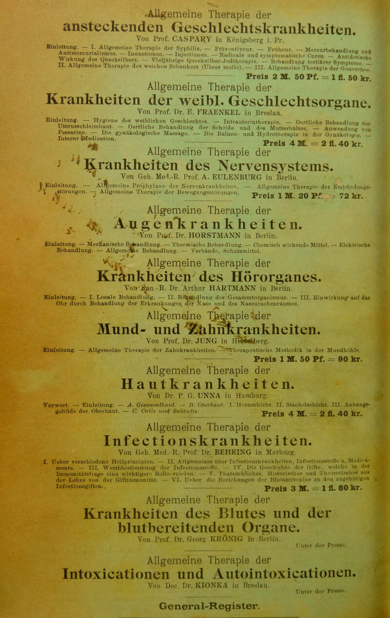 Allgemeine Therapie der ansteckenden Geschlechtskrankheiten. Von Prof. CASPARY in Königsberg i. Pr. Einleitung. - I. Allgemeine Therapie der Syphiliß. — Prüventivcur. - Erühcur. - Mercurbehandlun* unö Antimercurialismus. — Inunctionen. — Injectionon. — IUdicule und symptomatisch- Euren. - Antidotiseh« ^lr*ki\ln8 Q»eck8llber,B- ~ Vieljährige Queokßilber-Jodtherapie. — Behandlung tertiärer Symptome — H. Allgemeine Therapie dos weichen Schankers (Ulcus mollo). — III. Allgemeine Therapie der Gonorrhoe. *■ Preis 2 M. 50 Pf. = 1 fl. 50 kr. Allgemeine Therapie der Krankheiten der weibl. Geschlechtsorgane. Yon Prof. Dr. E. FRAENKEL in Breslau. Einleitung. — Hygiene des weiblichen Geschlechtes. — Intrauterintherapie. — Oertliche Behandlung der Uterusschleimhaiit. Oertliche Behandlung der Scheide und des Mutterhalses. — Anwendung von Pessarien. — Die gynäkologische Massage. — Die Balneo- und Hydrotherapie in der Gynäkologie _ Interne ?Uedication. ‘ ~ Preis 4 M. = 2 fl. 40 kr. , x Allgemeine Therapie der 1 ^Krankheiten des Nervensystems. , Von Geb. Med.-R. Prof. A. EULENBURG in Berlin. Einleitung. — Al^femeine Prophylaxe der Nervenkrankheiten. — Allgemeine Therapie der Enipfindungs- * .Störungen Allgemeine Therapie der Bewegungsstörungen. Preis 1 M. 20 P: 72 kr. V . . Allgemeine Therapie der Augenkrankheiten. y™  ‘Von Pu>f. Dr. HORSTMANN in Berlin. Einleitung. — Mechanische Behandlung. — Thermische Behandlung. — Chemisch wirkende Mittel. — Elektrische Behandlung. — Allgomeflpe Behandlung. — Verbände, Schutzmittel. ^ Allgemeine Therapie der Krankheiten' des Hörorganes. Von jjan.-R. Dr. Arthur HARTMANN in Berlin. Einleitung. — I. Locale Behandlung. — II. B<t]|ii5nc}lung des •Gesammtorganismus. — III. Einwirkung auf das Ohr durch Behandlung der Erkrankungen der Nase und des Nasenrachenraumes N, Allgemeine Therapie -Mer Mund- und r&hhnkrankheiten. Von Prof. Dr. JUNG in Hefohs&berg. Einleitung. — Allgemeine Therapie der Zahnkrankheiten. —-Therapeutische Methodik in der Mundhöhle. Preis 1 M. 50 Pf. = 90 kr. Allgemeine Therapie der Hautkrankheiten. Von Dr. P. G. UNNA in Hamburg. Vorwort. — Einleitung. — A. Gesammthant. — B. Oberhaut. I. Hornschicht. II. Stachelschicht. III. Anhangs- gebilde der Oberhaut. — C. Cutis und Subcutis. Preis 4 M 2 fl 40 kr Allgemeine Therapie der Inf e c ti o nsk ran kh eiten. Von Geh. Med.-R. Prof. Dr. BEHRING in Marburg. I. Ueber verschiedene Heilprincipien. — II. Allgemeines über Infectionskrankheiten, InfectionsstolTc u. Medika- mente. — III. Werthbestimmung der Infeetionsstoffe. — TV. Die Geschichte der Gifte, welche in der Immunitätsfrage eine wichtigere Holle spielen. — V. Thatsächüches, Historisches und Theoretisches aus der Lehre von der Giftimmunität. — VI. Ueber die. Beziehungen der Blutantitoxine zu den zugehörigen infectionsgiften.. — Preis 3 M. = 1 fi. 80 kr. Allgemeine Therapie der Krankheiten des Blutes und der blutbereitenden Organe. Von Prof. Dr, Georg KRÖNIG in Berlin. Unter der Presse. Allgemeine Therapie der Intoxicationen und Autointoxicationen. Von Doc. Dr. KIONIvA in Breslau. Unter der Presse. General^Register.