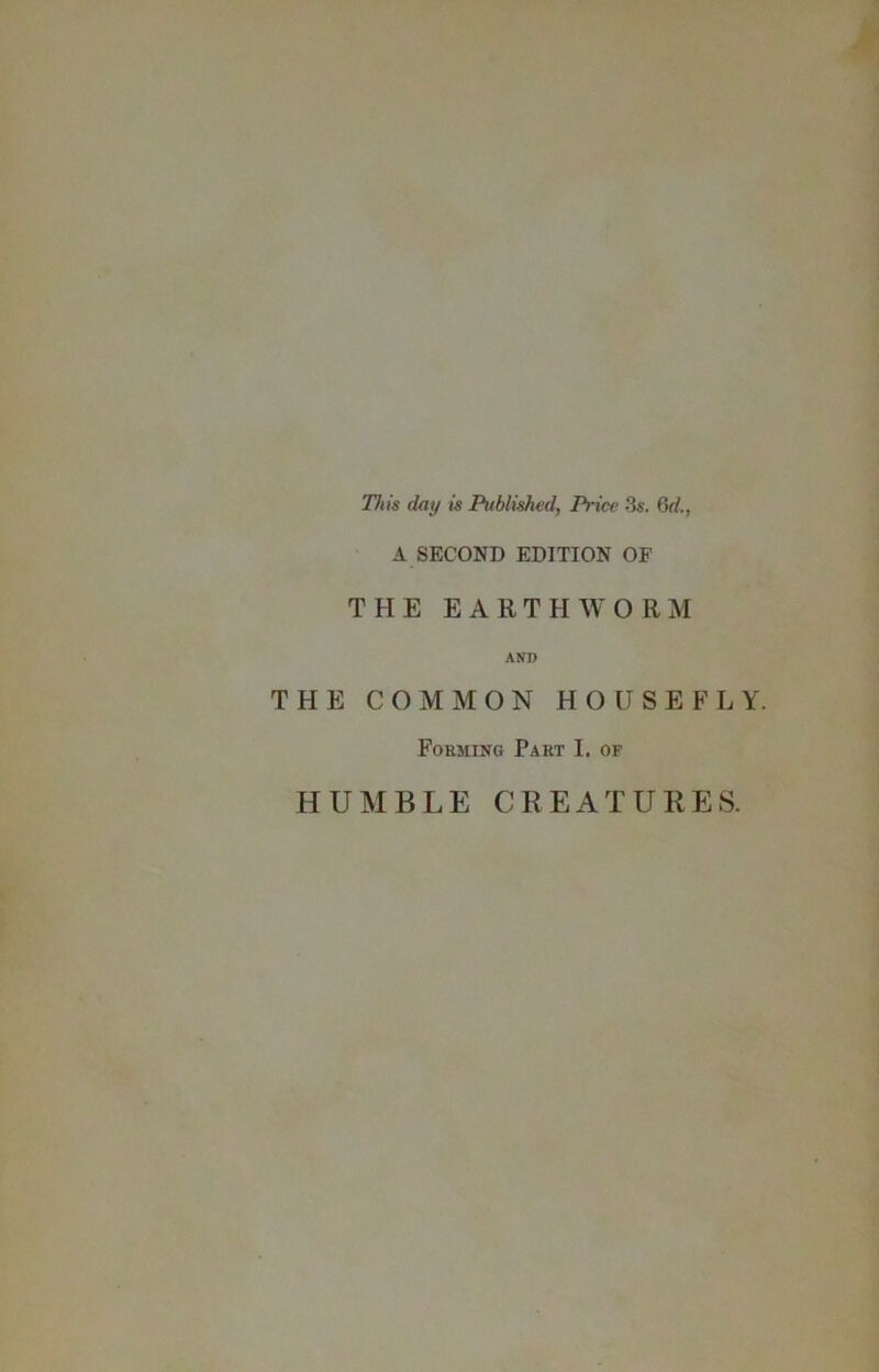 This day is Published, Price 3s. 6rf., A SECOND EDITION OF THE EARTHWORM AND THE COMMON HOUSEFLY. Forming Part I, of HUMBLE CREATURES.