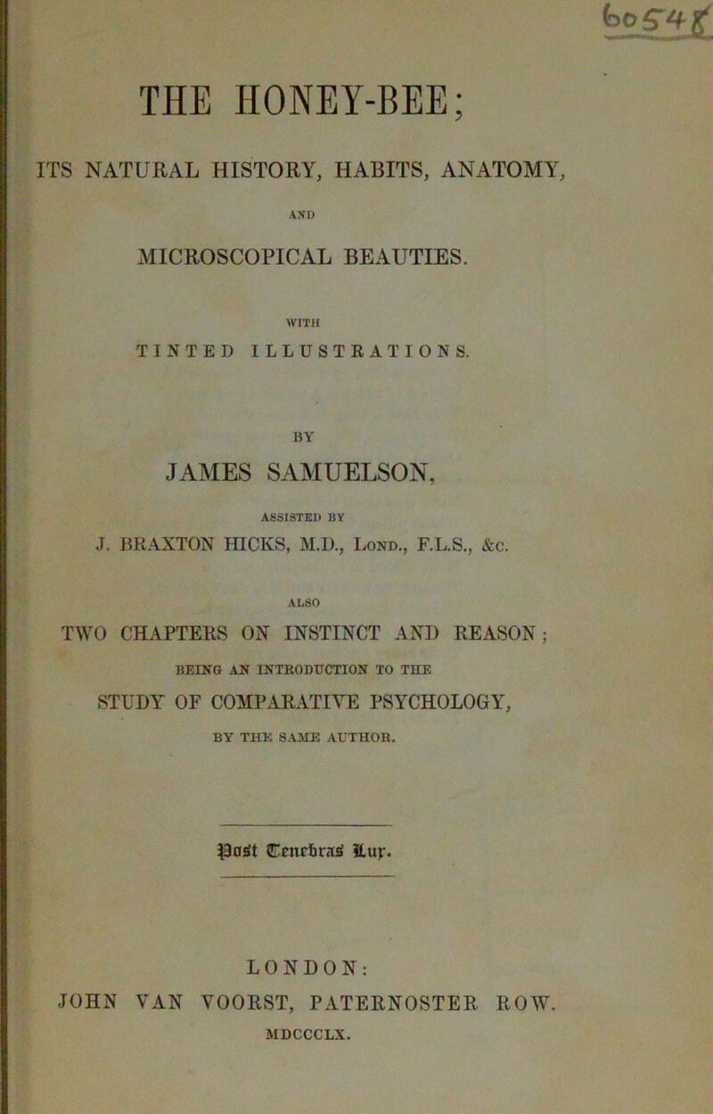 ti ■ ITS THE HONEY-BEE; NATURAL HISTORY, HABITS, ANATOMY, ■ J AND MICKOSCOPICAL BEAUTIES. WITH TINTED ILLUSTRATIONS. BY JAMES SAMUELSON, ASSISTED BY J. BRAXTON fflCKS, M.D., Lond., F.L.S., &c. ALSO TWO CHAPTERS ON INSTINCT AND REASON; BEING AN INTRODUCTION TO THE STUDY OF COMPARATIVE PSYCHOLOGY, BY THE SAME AUTHOR. ^3oSt CcnrftrasJ JLup. LONDON: JOHN VAN VOORST, PATERNOSTER ROW. MDCCCLX.