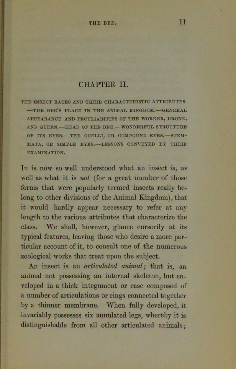 CHAPTER II. THE INSECT RACES AND THEIR CHARACTERISTIC ATTRIBUTES. —THE bee’s place IN THE ANIMAL KINGDOM.—GENERAL APPEARANCE AND PECULIARITIES OP THE -WORKER, DRONE, AND QUEEN.—HEAD OF THE BEE.—WONDERFUL STRUCTURE OF ITS EYES.—THE OCELLI, OR COMPOUND EYES.—STEM- MATA, OR SIMPLE EY-ES.—LESSONS CONYrEYED BY THEIR EXAMINATION. It is now so well understood what an insect is, as Yvell as what it is not (for a great number of those forms that were popularly termed insects really be- long to other divisions of the Animal Kingdom), that it would hardly appear necessary to refer at any length to the various attributes that characterize the class. We shall, however, glance cursorily at its typical features, leaving those who desire a more par- ticular account of it, to consult one of the numerous zoological works that treat upon the subject. An insect is an articulated animal) that is, an animal not possessing an internal skeleton, but en- veloped in a thick integument or case composed of a number of articulations or rings connected together by a thinner membrane. When fully developed, it invariably possesses six annulated legs, whereby it is distinguishable from aU other articulated animals;