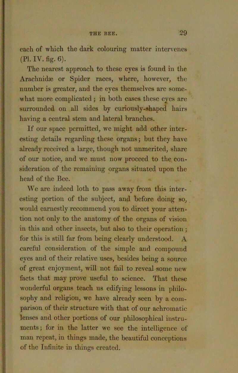 each of which the dark colouring matter intervenes (PI. IV. fig. 6). The nearest approach to these eyes is found in the Arachnidae or Spider races, where, however, the number is greater, and the eyes themselves are some- what more complicated j in both cases these eyes are surrounded on all sides by curiously-shaped hairs having a central stem and lateral branches. If our space permitted, we might add other inter- esting details regarding these organs; but they have already received a large, though not unmerited, share of our notice, and we must now proceed to the con- sideration of the remaining organs situated upon the head of the Bee. We are indeed loth to pass away from this inter- esting portion of the subject, and before doing so, would earnestly recommend you to direct your atten- tion not only to the anatomy of the organs of vision in this and other insects, but also to their operation; for this is still far from lieing clearly understood. A careful consideration of the simple and compound eyes and of their relative uses, besides being a source of great enjoyment, will not fail to reveal some new facts that may prove useful to science. That these wonderful organs teach us edifying lessons in philo- sophy and religion, we have already seen by a com- parison of their structure with that of our achromatic lenses and other portions of our philosophical instru- ments; for in the latter we see the intelligenee of man repeat, in things made, the beautiful conceptions of the Infinite in things created.