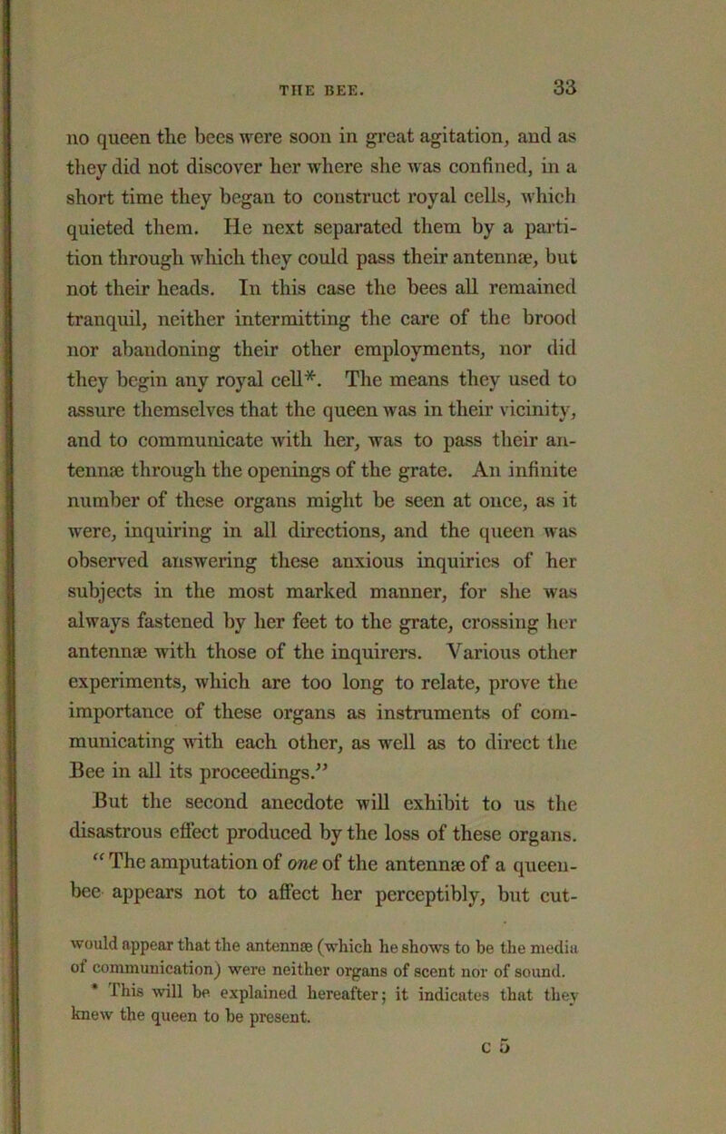 no queen the bees were soon in great agitation, and as tliey did not discover her where she was confined, in a short time they began to construct royal cells, Avhich quieted them. He next separated them by a pai-ti- tion through which they could pass their antennae, but not their heads. In this case the bees aU remained tranquil, neither intermitting the care of the brood nor abandoning their other employments, nor did they begin any royal cell*. The means they used to assure themselves that the queen was in their vicinity, and to communicate with her, was to pass their an- tennae through the openings of the grate. An infinite number of these organs might be seen at once, as it were, inquiring in all directions, and the queen was observed answering these anxious inquiries of her subjects in the most marked manner, for she was always fastened by her feet to the grate, crossing her antennae with those of the inquirers. Various other experiments, which are too long to relate, prove the importance of these organs as instruments of com- municating with each other, as well as to direct the Bee in all its proceedings.” But the second anecdote will exhibit to us the disastrous eflect produced by the loss of these organs. “ The amputation of one of the antennae of a queen- bee appears not to affect her perceptibly, bnt cut- would appear that the antennae (which he shows to be the media of communication) were neither organs of scent nor of sound. * This will be explained hereafter; it indicates that they knew the queen to be present. c 5