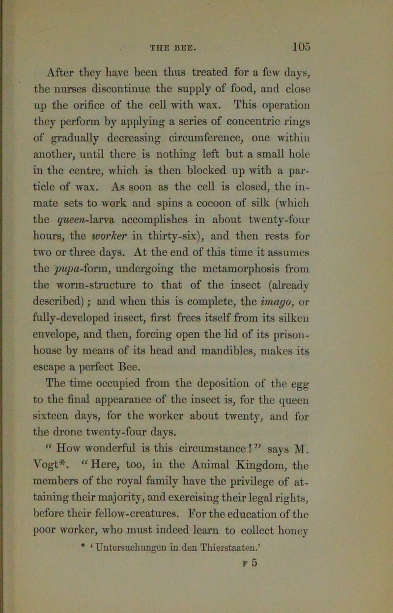 After tliey liave been thus treated for a few days, the nurses discontinue the supply of food, and close up the orifice of the eell with wax. This operation they perform by applying a series of concentric rings of gradually decreasing cii’eumference, one within another, until there is nothing left but a small hole in the centre, which is then blocked up >vith a par- tiele of wax. As soon as the cell is closed, the in- mate sets to work and spins a eocoon of silk (which the (j'weew-larva accomplishes in about twenty-four hours, the worker in thirty-six), and then rests for two or three days. At the end of this time it assumes the pupa-^oxm, undergoing the metamorphosis from the worm-strueture to that of the inseet (already described); and when tliis is complete, the imago, or fully-developed insect, first frees itself from its silken envelope, and then, forcing open the lid of its prison- house by means of its head and mandibles, makes its escape a perfeet Bee. The time occupied from the deposition of the egg to the final appearanee of the inseet is, for the queen sixteen days, for the worker about twenty, and for the drone twenty-four days. “ How wonderful is this eircumstanee ! ” says M. Vogt*. “Here, too, in the Animal Kingdom, the members of the royal family have the privilege of at- taining their majority, and exercising their legal rights, before their fellow-ereatures. For the education of the poor worker, who must indeed learn to eoUect honey * ‘ Untersuchungen in den Thierstaaten.’ r 5