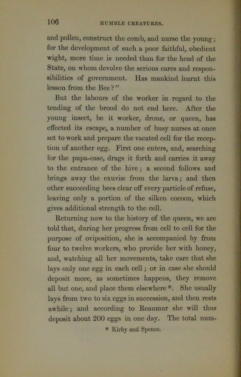 and pollen, construct the comb, and nurse the young; for the development of such a poor faithful, obedient wight, more time is needed than for the head of the State, on whom devolve the serious cares and respon- sibilities of government. Has mankind learnt this lesson from the Bee ? ” But the labours of the worker in regard to the tending of the brood do not end here. After the young insect, be it worker, drone, or queen, has effected its escape, a number of busy nurses at once set to work and prepare the vacated cell for the recep- tion of another egg. First one enters, and, searching for the pupa-case, drags it forth and carries it away to the entrance of the hive; a second follows and brings away the exunse from the lan-a; and then other succeeding bees clear off every particle of refuse, leaving only a portion of the silken cocoon, which gives additional strength to the cell. Returning now to the history of the queen, we are told that, during her progress from cell to cell for the purpose of oviposition, she is accompanied by from four to twelve workers, who provide her with honey, and, watching all her movements, take care that she lays only one egg in each cell; or in case she should deposit more, as sometimes happens, they remove all but one, and place them elsewhere *. She usually lays from two to six eggs in succession, and then rests awhile; and according to Reaumur she ^vill thus deposit about 200 eggs in one day. The total num- * Kirby and Spence.