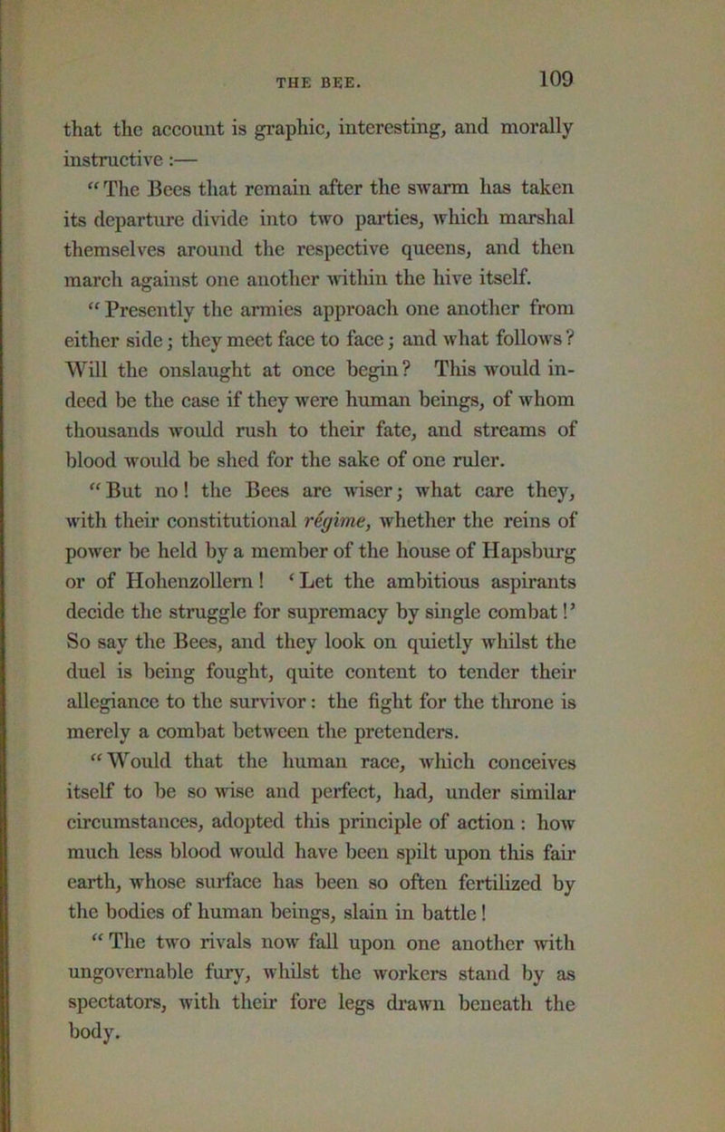 that the account is graphic, interesting, and morally instructive:— The Bees that remain after the swarm has taken its departure divide into two parties, which marshal themselves around the respeetive queens, and then march against one another ^vithin the hive itself. “ Presently the armies approach one another from either side; they meet face to face; and what follows ? Will the onslaught at once begin ? This would in- deed be the case if they were human beings, of whom thousands would rush to their fate, and streams of blood would be shed for the sake of one ruler. “ But no! the Bees are wiser; what care they, with their constitutional regime, whether the reins of power be held by a member of the house of Hapsburg or of Hohenzollem ! ‘ Let the ambitious aspirants decide the struggle for supremacy by single combat!’ So say the Bees, and they look on quietly whilst the duel is being fought, quite content to tender their allegiance to the survivor: the fight for the throne is merely a combat between the pretenders. “Would that the human race, Avhich conceives itself to he so wise and perfect, had, under similar circumstances, adopted this principle of action : how much less blood would have been spilt upon tliis fair earth, whose surface has been so often fertilized by the bodies of human beings, slain in battle! “ The two rivals now fall upon one another with ungovernable fury, whilst the workers stand by as spectators, with their fore legs drawn beneath the body.