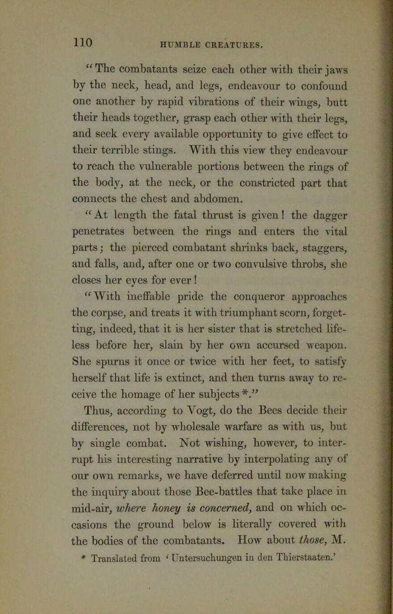 “ The combatants sense each other Tvith their jaws by the neck, head, and legs, endeavour to confound one another by rapid vibrations of their Mnngs, butt their heads together, grasp each other with their legs, and seek every available opportunity to give effect to their terrible stings. With this view they endeavour to reach the vulnerable portions between the rings of the body, at the neck, or the constricted part that connects the chest and abdomen. “ At length the fatal thrust is given! the dagger penetrates between the rings and enters the vital parts; the pierced combatant shrinks back, staggers, and falls, and, after one or two convulsive throbs, she closes her eyes for ever! With ineffable pride the conqueror approaches the corpse, and treats it with triumphant scorn, forget- ting, indeed, that it is her sister that is stretched life- less Ijefore her, slain by her own accursed weapon. She spurns it once or twice with her feet, to satisfy herself that life is extinct, and then tmms away to re- ceive the homage of her subjects*.” Thus, according to Vogt, do the Bees decide their differences, not by wholesale warfare as Mith us, but by single combat. Not wishing, however, to inter- rupt his interesting narrative by interpolating any of our OMTi remarks, we have deferred until now making the inquiry about those Bee-battles that take place in mid-air, whet'e honey is concerned, and on wliich oc- casions the ground below is literally covered with the bodies of the combatants. How about those, M.