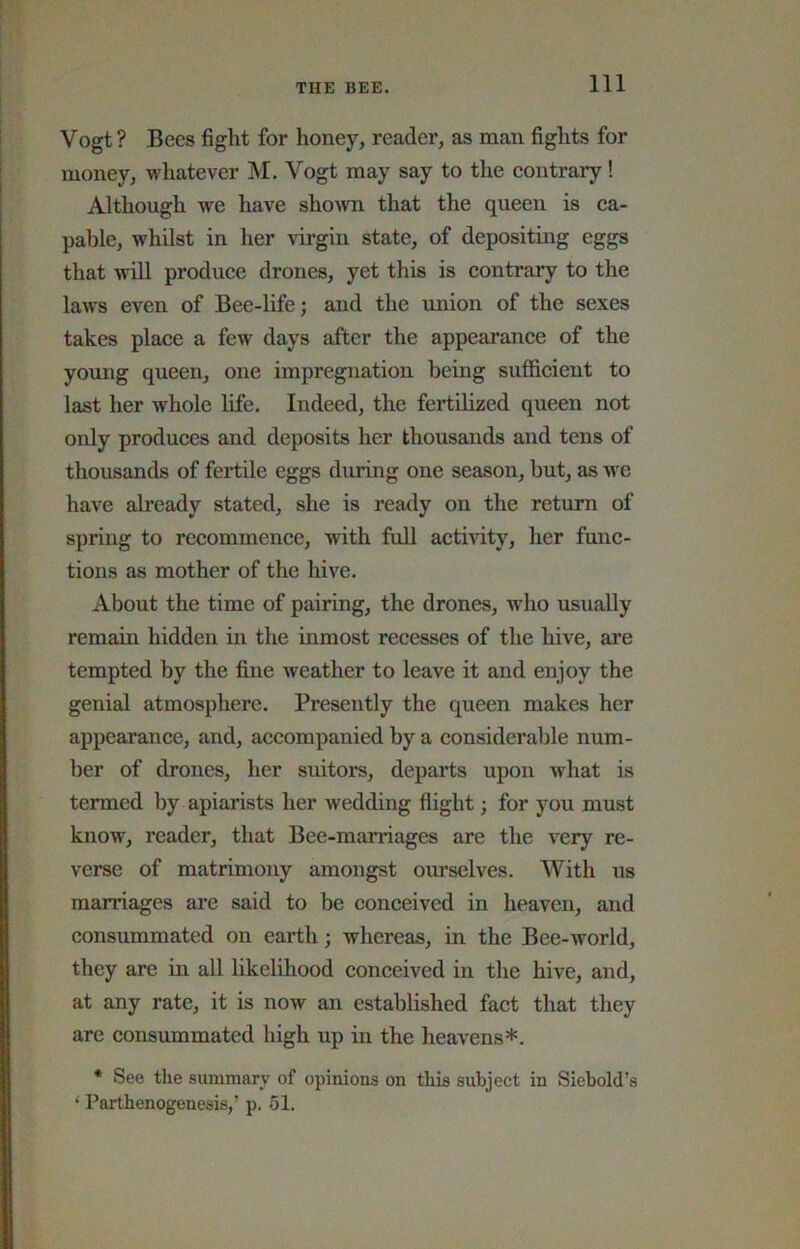 Vogt ? Bees fight for honey, reader, as man fights for money, whatever M. Vogt may say to the eontrary! Although we have shoAvn that the queen is ca- pable, whilst in her virgin state, of depositing eggs that vdll produce drones, yet this is contrary to the laws even of Bee-life; and the union of the sexes takes place a few days after the appearance of the young queen, one impregnation being sufficient to last her whole life. Indeed, the fertilized queen not only produces and deposits her thousands and tens of thousands of fertile eggs during one season, but, as Ave have already stated, she is ready on the return of spring to recommence, with full activity, her func- tions as mother of the hive. About the time of pairing, the drones, who usually remain hidden in the inmost recesses of the hive, are tempted by the fine weather to leave it and enjoy the genial atmosphere. Presently the queen makes her appearance, and, accompanied by a considerable num- ber of drones, her suitors, departs upon what is termed by apiarists her wedding flight; for you must know, reader, that Bee-marriages are the very re- verse of matrimony amongst ourselves. With us marriages are said to be conceived in heaven, and consummated on earth; whereas, in the Bee-world, they are in all hkelihood conceived in the hive, and, at any rate, it is now an established fact that they are consmnmated high up in the heavens*. * See the summary of opinions on this subject in Siebold’s ‘ Parthenogenesis,’ p. 51.