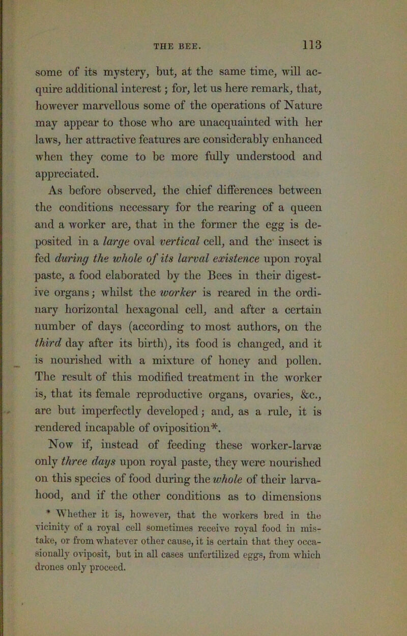 some of its mystery, but, at the same time, ^vill ac- quire additional interest; for, let us here remark, that, however marvellous some of the operations of Nature may appear to those who are unacquainted with her laws, her attractive features are considerably enhanced when they come to be more fully understood and appreciated. As before observed, the chief differences between the conditions necessary for the rearing of a queen and a worker are, that in the former the egg is de- posited in a large oval vertical ceU, and the' insect is fed during the whole of its larval existence upon royal paste, a food elaborated by the Bees in their digest- ive organs; whilst the worker is reared in the ordi- nary horizontal hexagonal cell, and after a certain number of days (according to most authors, on the third day after its birth), its food is changed, and it is nourished with a mixture of honey and poUen. The result of this modified treatment in the worker is, that its female reproductive organs, ovaries, &c., are but imperfectly developed; and, as a rule, it is rendered incapable of oviposition*. Now if, instead of feeding these worker-larvae only three days upon royal paste, they Avere nourished on this species of food during the whole of their larva- hood, and if the other conditions as to dimensions * Wliether it is, however, that the workers bred in the vicinity of a royal cell sometimes receive royal food in mis- take, or from whatever other cause, it is certain that they occa- sionally OA-iposit, but in all cases unfertilized eggs, from which drones only proceed.