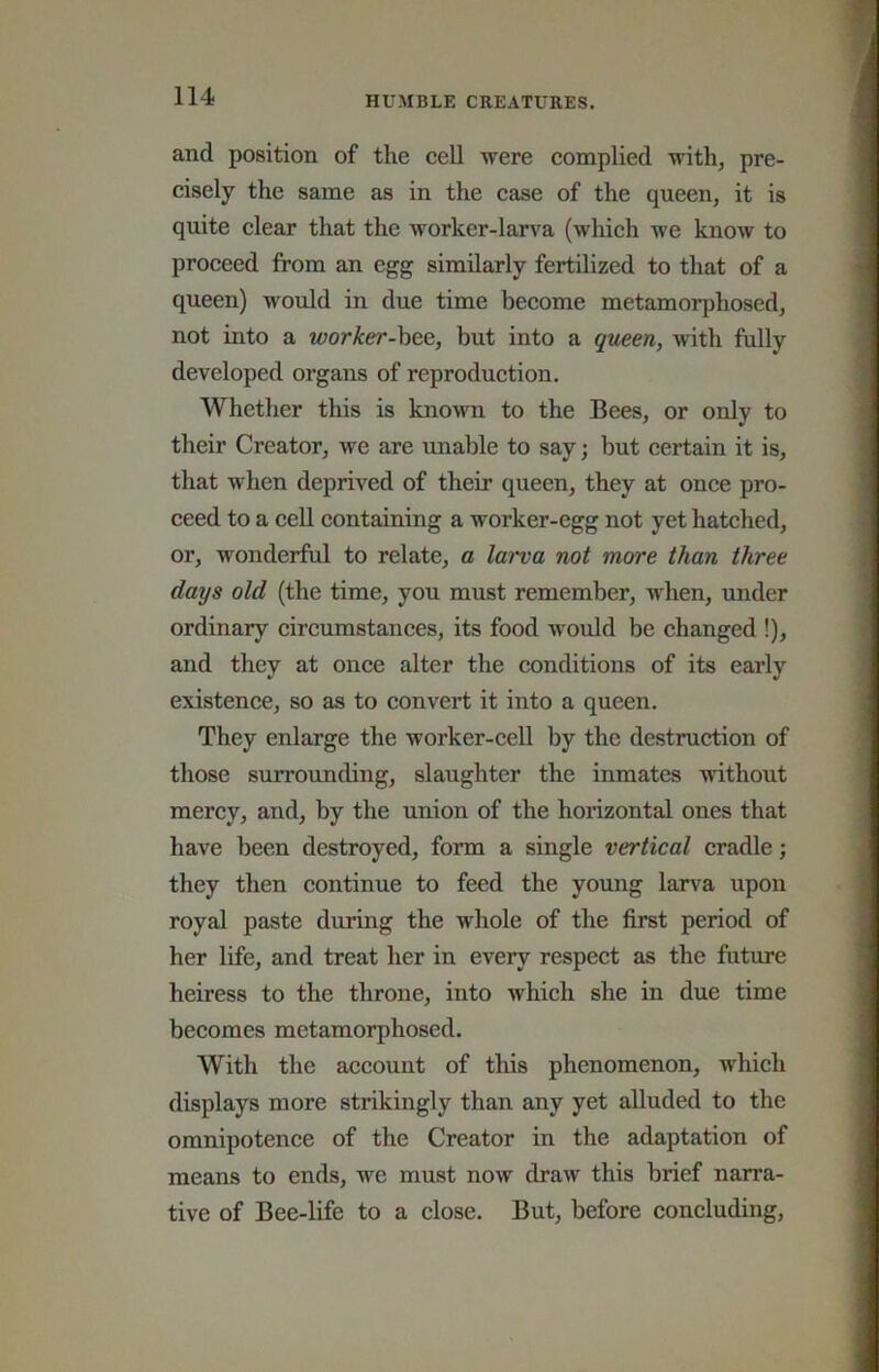 and position of the ceU were complied with, pre- cisely the same as in the case of the queen, it is quite clear that the worker-larva (which we know to proceed from an egg similarly fertilized to that of a queen) would in due time become metamorphosed, not into a worker-hte, but into a queen, with fully developed organs of reproduction. Whether this is kno^vn to the Bees, or only to their Creator, we are unable to say; but certain it is, that when deprived of their queen, they at once pro- ceed to a cell containing a worker-egg not yet hatched, or, wonderful to relate, a lai'va not more than three days old (the time, you must remember, -when, under ordinary circumstances, its food would be changed !), and they at once alter the conditions of its early existence, so as to convert it into a queen. They enlarge the worker-ceU by the destruction of those surrounding, slaughter the inmates without mercy, and, by the union of the horizontal ones that have been destroyed, form a single vertical cradle; they then continue to feed the young larva upon royal paste during the whole of the first period of her life, and treat her in every respect as the future heiress to the throne, into which she in due time becomes metamorphosed. With the account of this phenomenon, which displays more strikingly than any yet alluded to the omnipotence of the Creator in the adaptation of means to ends, we must now draw this brief narra- tive of Bee-life to a close. But, before concluding,