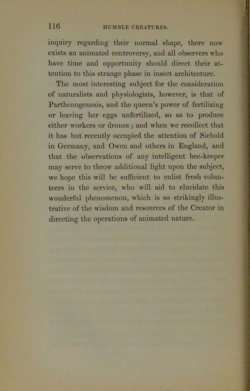 inquiry regarding their normal shape, there now exists an animated eontroversy, and all observers who have time and opportunity should direet their at- tention to tliis strange phase in inseet architeeture. The most interesting subject for the eonsideration of naturalists and physiologists, however, is that of Parthenogenesis, and the queen’s power of fertilizing or leaving her eggs unfertilized, so as to produce either w^orkers or drones ; and w^hen we recollect that it has but recently occupied the attention of Siebold in Germany, and Owen and others in England, and that the observations of any intelligent bee-keeper may serve to throw additional light upon the subject, we hope this will be sufficient to enlist fresh volun- teers in the service, Avho mil aid to elucidate this wonderful phenomenon, which is so strikingly illus- trative of the wisdom and resources of the Creator in directing the operations of animated nature.