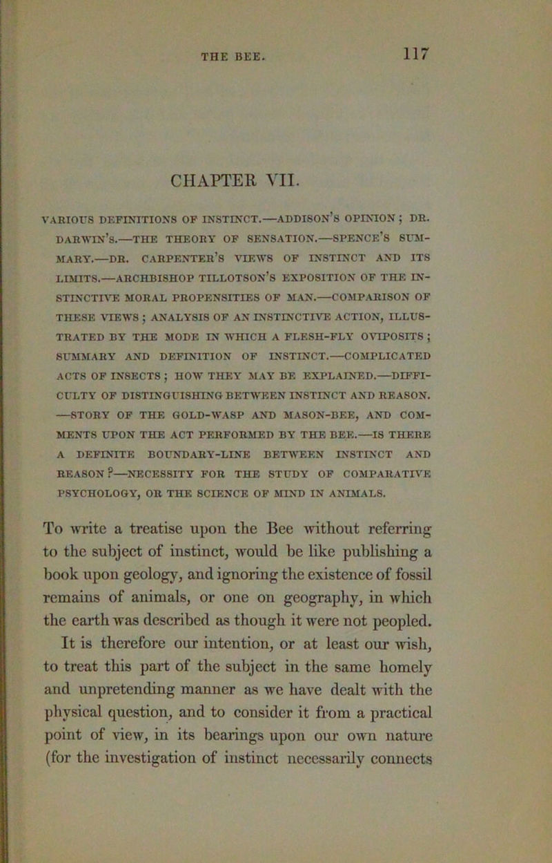 CHAPTER VII. VARIOUS DEFINITIONS OF INSTINCT.—ADDISON’s OPINION ; DR. DAR\STN’s.—THE THEORY OF SENSATION.—SPENCE’S SHM- MARY.—DR. carpenter’s yiEWS OF INSTINCT AND ITS LIMITS.—ARCHBISHOP TILLOTSON’S EXPOSITION OF THE IN- stinctiat: moral propensities of man.—comparison of THESE VIEWS ; ANALYSIS OF AN INSTINCTIA^ ACTION, ILLUS- TRATED BY THE MODE IN WHICH A FLESH-FLY OVIPOSITS ; SUMMARY AND DEFINITION OF INSTINCT.—COMPLICATED ACTS OF INSECTS ; HOW THEY MAY BE EXPLAINED.—DIFFI- CULTY OF DISTINGUISHING BETWEEN INSTINCT AND REASON. —STORY OF THE GOLD-WASP AND MASON-BEE, AND COM- MENTS UPON THE ACT PERFORMED BY THE BEE.—IS THERE A DEFINITE BOUNDARY-LINE BETMTSEN INSTINCT AND REASON?—NECESSITY FOR THE STUDY OF COMPARATIVE PSYCHOLOGY, OR THE SCIENCE OF MIND IN ANIMALS. To ivrite a treatise upon the Bee without referring to the subject of instinct, would be like publishing a book upon geology, and ignoring the existence of fossil remains of animals, or one on geography, in which the earth was described as though it were not peopled. It is therefore our intention, or at least our wish, to treat this part of the subject in the same homely and unpretending manner as we have dealt with the physical question, and to consider it from a practical point of view, in its bearings upon our own nature (for the investigation of instinct necessarily connects