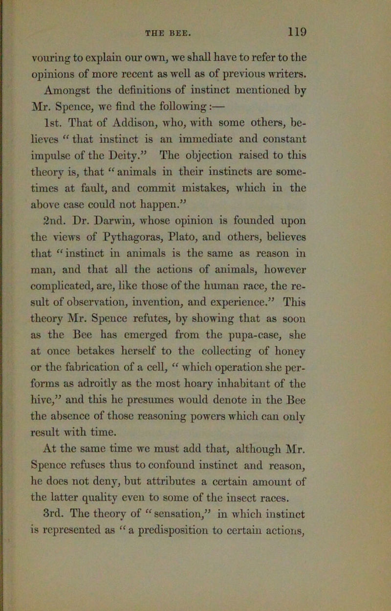 vouring to explain our own^ we shall have to refer to the opinions of more recent as well as of previous miters. Amongst the definitions of instinct mentioned by Mr. Spence, we find the folloAving:— 1st. That of Addison, who, with some others, be- lieves  that instinct is an immediate and constant impulse of the DeityThe objection raised to tliis theory is, that “ animals in their instincts are some- times at fault, and commit mistakes, wliich in the above case could not happen.” 2nd. Dr. Danvin, whose opinion is founded upon the views of Pythagoras, Plato, and others, believes that “ instinct in animals is the same as reason in man, and that all the actions of animals, however complicated, are, like those of the human race, the re- sult of observation, invention, and experience.” This theory Mr. Spence refutes, by showing that as soon as the Bee has emerged from the pupa-case, she at once betakes herself to the collecting of honey or the fabrication of a cell, “ which operation she per- forms as adroitly as the most hoary inhabitant of the hive,” and this he presumes would denote in the Bee the absence of those reasoning powers which can only result with time. At the same time we must add that, although Mr. Spence refases thus to confound instinct and reason, he does not deny, but attributes a certain amount of the latter quality even to some of the insect races. 3rd. The theory of sensation,” in which instinct is represented as a predisposition to certain actions.