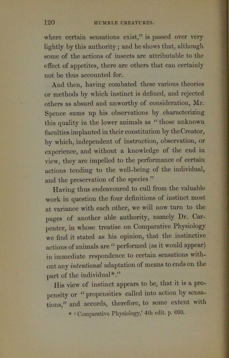 where certain sensations exist/^ is passed over very lightly by this authority; and he shows that, although some of the actions of insects are attributable to the effect of appetites, there are others that can certainly not be thus accounted for. And then, having combated these various theories or methods by which instinct is defined, and rejected others as absurd and unworthy of consideration, !Mr. Spence sums up his observations by characterizing this quality in the lower animals as “ those unknown faculties implanted in their constitution by the Creator, by which, independent of instruction, observation, or experience, and without a knowledge of the end in view, they are impelled to the performance of certain actions tending to the well-being of the individual, and the preservation of the species ” Having thus endeavoured to cull from the valuable work in question the four definitions of instinct most at variance with each other, we wiU now turn to the pages of another able authority, namely Dr. Car- penter, in whose treatise on Comparative Physiolog}^ we find it stated as his opuiion, that the instinctive actions of animals are  performed (as it would appear) in immediate respondence to certain sensations with- out any intentional adaptation of means to ends on the part of the individual*.” His view of instinct appears to be, that it is a pro- pensity or  propensities called into action by sensa- tions,” and accords, therefore, to some extent with * ‘ Comparative Physiology,’ 4th edit. p. 693.