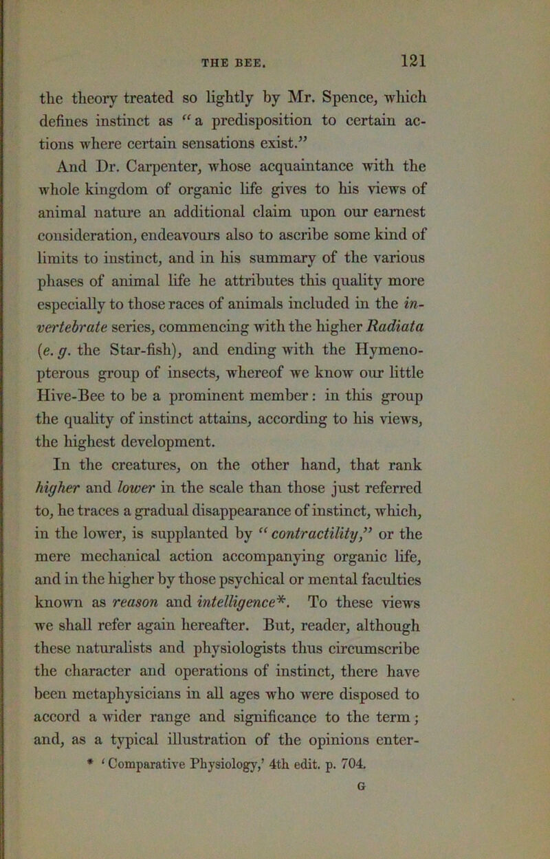 the theory treated so lightly by Mr. Spence, which defines instinct as ‘‘a predisposition to certain ac- tions where certain sensations exist.” And Dr. Carpenter, whose acquaintance with the whole kingdom of organic life gives to his views of animal nature an additional claim upon our earnest consideration, endeavours also to ascribe some kind of limits to instinct, and in his summary of the various phases of ardmal life he attributes this quality more especially to those races of animals included in the in- vertebrate series, commencing with the higher Radiata (e. g. the Star-fish), and ending with the Hymeno- pterous group of insects, whereof we know our little Hive-Bee to be a prominent member: in this group the quality of instinct attains, according to his views, the highest development. In the creatures, on the other hand, that rank higher and lower in the scale than those just referred to, he traces a gradual disappearance of instinct, which, in the lower, is supplanted by contractilityor the mere mechanical action accompanying organic life, and in the higher by those psychical or mental faculties known as reason and intelligence*. To these views we shall refer again hereafter. But, reader, although these naturalists and physiologists thus circumscribe the character and operations of instinct, there have been metaphysicians in all ages who were disposed to accord a wider range and significance to the term; and, as a typical illustration of the opinions enter- • ‘ Comparative Physiology,’ 4th edit. p. 704, G