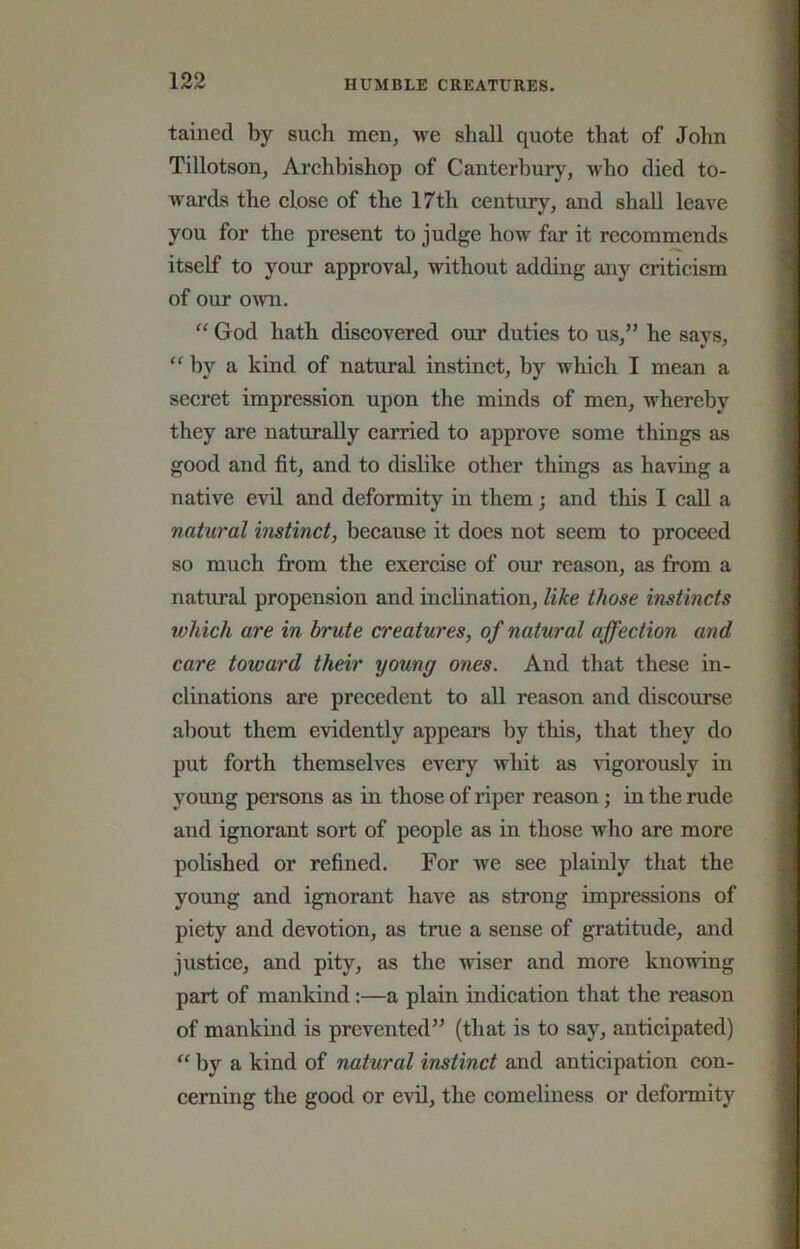 tained by such men, we shall quote that of John Tillotson, Archbishop of Canterbury, who died to- w'ards the close of the 17th century, and shall leave you for the present to judge how far it recommends itself to your approval, without adding any criticism of our own. “ God hath discovered our duties to us,” he savs, “ by a kind of natural instinct, by which I mean a secret impression upon the minds of men, whereby they are naturally carried to approve some things as good and fit, and to dislike other things as having a native evil and deformity in them; and this I caU a natural instinct, because it does not seem to proceed so much from the exercise of our reason, as from a natural propension and inclination, like those instincts which are in brute creatures, of natural affection and care toward their young ones. And that these in- clinations are precedent to all reason and discourse about them evidently appears by this, that they do put forth themselves every wliit as vigorously in young persons as in those of riper reason; in the rude and ignorant sort of people as in those wlio are more polished or refined. For we see plainly that the young and ignorant have as strong impressions of piety and devotion, as true a sense of gratitude, and justice, and pity, as the wiser and more knowing part of mankind;—a plain indication that the reason of mankind is prevented” (that is to say, anticipated) “ by a kind of natural instinct and anticipation con- cerning the good or evil, the comeliness or deformity