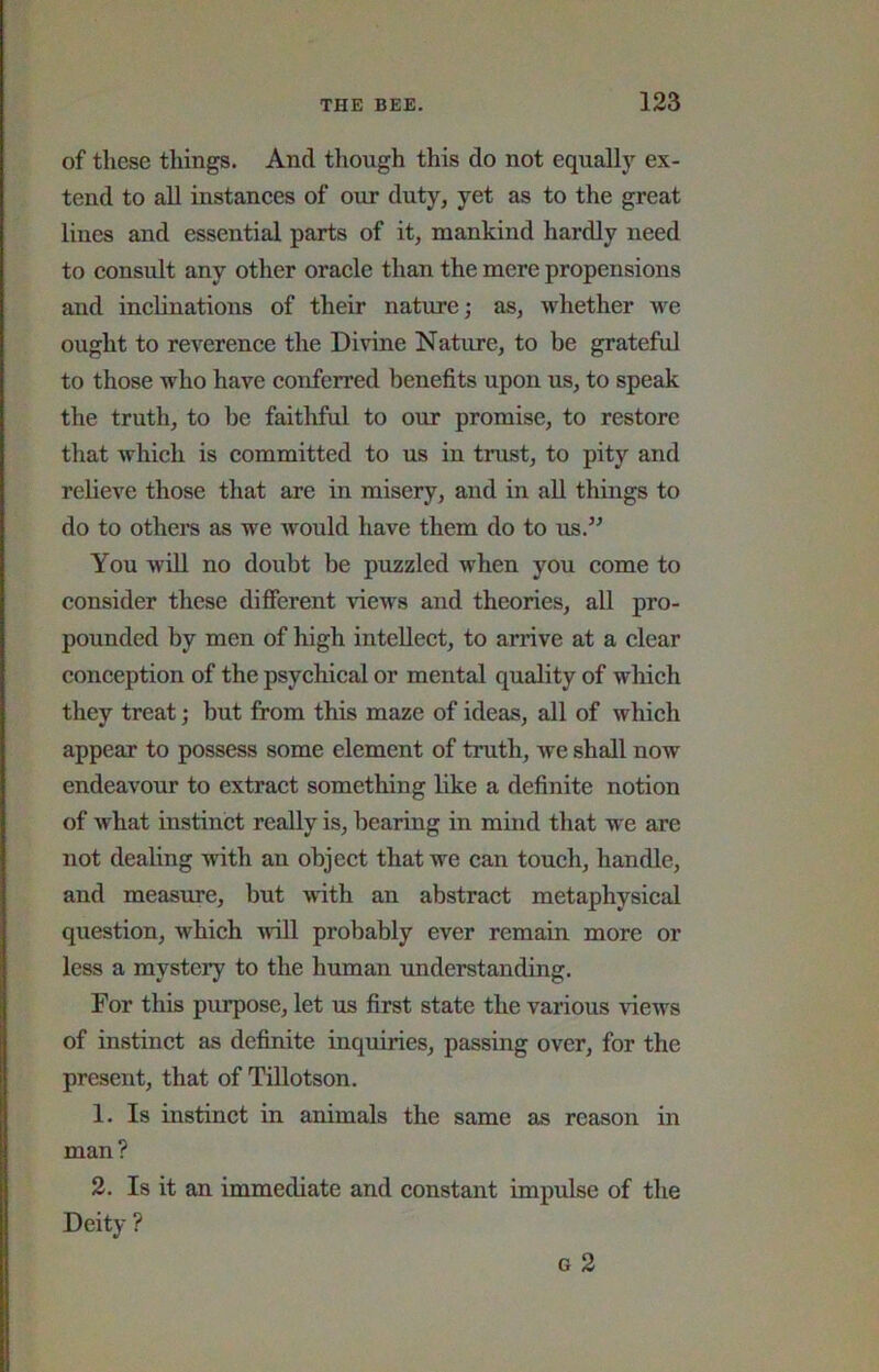 of these things. And though this do not equally ex- tend to all instances of our duty, yet as to the great lines and essential parts of it, mankind hardly need to consult any other oracle than the mere propensions and inclinations of their nature; as, whether we ought to reverence the Divine Nature, to be grateful to those who have conferred benefits upon us, to speak the truth, to be faithful to our promise, to restore that which is committed to us in trust, to pity and relieve those that are in misery, and in aU things to do to others as we would have them do to us.” You will no doubt be puzzled when you come to consider these different views and theories, all pro- pounded by men of high intellect, to arrive at a clear conception of the psychical or mental quality of which they treat; but from this maze of ideas, all of which appear to possess some element of truth, we shall now endeavour to extract something like a definite notion of what instinct really is, bearing in mind that w'e are not dealing with an object that we can touch, handle, and measure, but with an abstract metaphysical question, which udll probably ever remain more or less a mystery to the human understanding. For this purpose, let us first state the various Auews of instinct as definite inquiries, passing over, for the present, that of Tillotson. 1. Is instinct in animals the same as reason in man? 2. Is it an immediate and constant impulse of the Deity ?