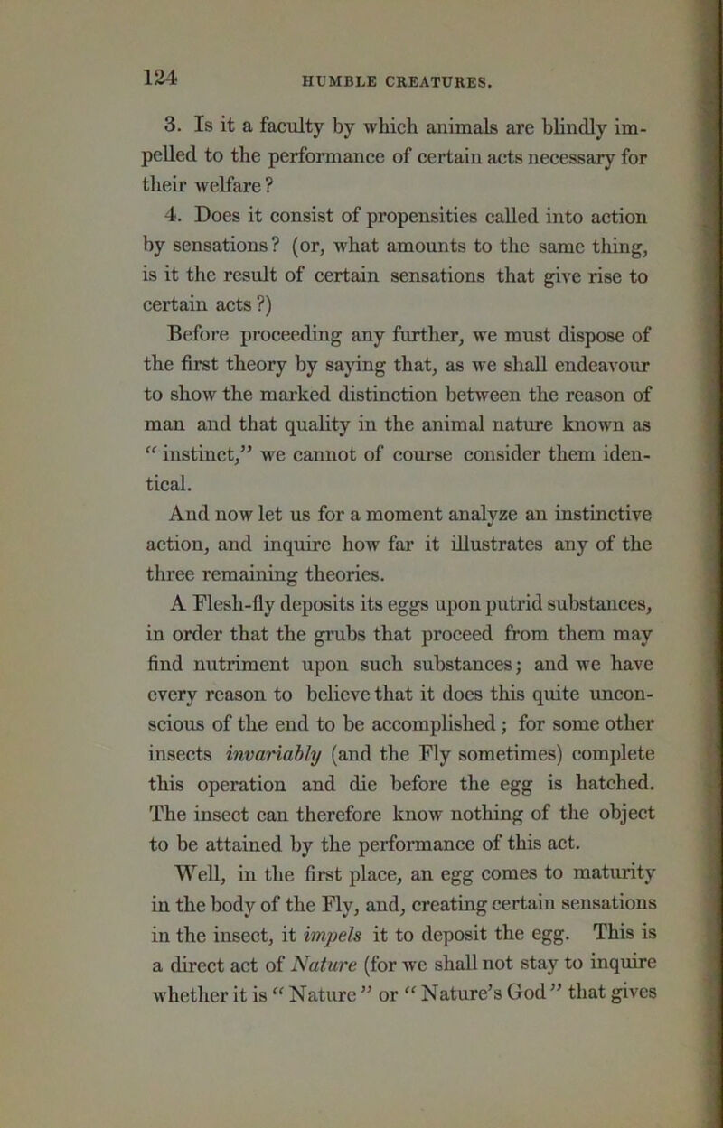 3. Is it a faculty by which animals are blindly im- pelled to the performance of certain acts necessary for their welfare ? 4. Does it consist of propensities called into action by sensations ? (or, -what amounts to the same thing, is it the result of certain sensations that give rise to certain acts ?) Before proceeding any further, we must dispose of the first theory by saying that, as we shall endeavour to show the marked distinction between the reason of man and that quality in the animal nature known as “ instinct,” we cannot of course consider them iden- tical. And now let us for a moment analyze an instinctive action, and inquire how far it illustrates any of the three remaining theories. A Flesh-fly deposits its eggs upon putrid substances, in order that the grubs that proceed from them may find nutriment upon such substances; and we have every reason to believe that it does this quite uncon- scious of the end to be accomplished; for some other insects invariably (and the Fly sometimes) complete this operation and die before the egg is hatched. The insect can therefore know nothing of the object to be attained by the perfonnance of this act. Well, in the first place, an egg comes to maturity in the body of the Fly, and, creating certain sensations in the insect, it impels it to deposit the egg. This is a direct act of Nature (for we shall not stay to inquire whether it is “ Nature ” or “ Nature’s God ” that gives