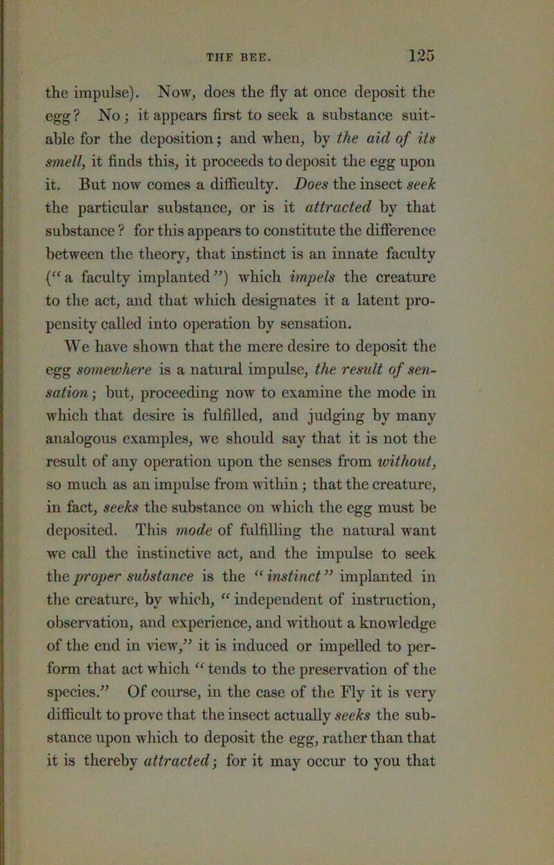 the impulse). Now, does the fly at onee deposit the egg? No; it appears first to seek a substance suit- able for the deposition; and when, by the aid of its »mell, it finds this, it proceeds to deposit the egg upon it. But now comes a difficulty. Does the insect seek the particular substance, or is it attracted by that substance ? for this appears to constitute the difierence between the theory, that instinct is an innate faculty ('^a faculty implanted”) which impels the creature to the act, and that which designates it a latent pro- pensity called into operation by sensation. We have shown that the mere desire to deposit the egg sonietohere is a natural impulse, the residt of sen- sation ; but, proceeding now to examine the mode in which that desire is fulfilled, and judging by many analogous examples, we should say that it is not the result of any operation upon the senses from without, so much as an impulse from within; that the creature, in fact, seeks the substance on which the egg must be deposited. This mode of fulfilling the natural want we call the instinctive act, and the impulse to seek doe,proper substance is the “instinct” implanted in the creature, by which, “ independent of instruction, observation, and experience, and without a knowledge of the end in view,” it is induced or impelled to per- form that act which “ tends to the preservation of the species.” Of course, in the case of the Fly it is very difficult to prove that the insect actually seeks the sub- stance upon which to deposit the egg, rather than that it is thereby attracted; for it may occur to you that
