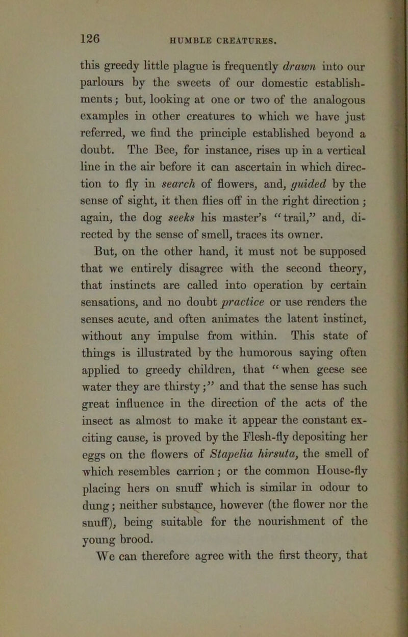 this greedy little plague is frequently drawn into our parloxirs by the sweets of our domestic establish- ments ; but, looking at one or two of the analogous examples in other creatures to which Ave have just referred, we find the principle established beyond a doubt. The Bee, for instance, rises up in a vertical line in the air before it can ascertain in which direc- tion to fly in search of flowers, and, guided by the sense of sight, it then flies off in the right direction; again, the dog seeks his master’s trail,” and, di- rected by the sense of smeU, traces its OAvner. But, on the other hand, it must not be supposed that we entirely disagree Avith the second theory, that instincts are called into operation by certain sensations, and no doubt practice or use renders the senses acute, and often animates the latent instinct, Avithout any impiilse from within. This state of things is illustrated by the humorous saying often applied to greedy children, that “when geese see water they are thirsty;” and that the sense has such great influence in the direction of the acts of the insect as almost to make it appear the constant ex- citing cause, is proved by the Flesh-fly depositing her eggs on the flowers of Stapelia hirsuta, the smell of which resembles carrion; or the common House-fly placing hers on snuff which is similar in odour to dung; neither substance, hoAvever (the flower nor the snuff), being suitable for the nourishment of the young brood. We can therefore agree with the first theory, that