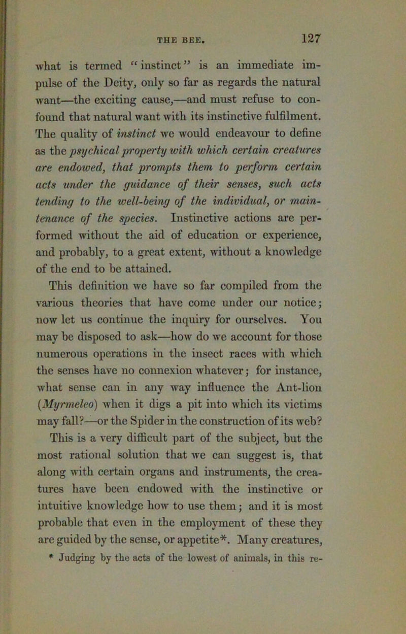what is termed “instinct” is an immediate im- pulse of the Deity, only so far as regards the natural want—the exciting cause,—and must refuse to con- found that natural want with its instinctive fulfilment. The quality of instinct we would endeavour to define as t\\e psychical jjroperty with which certain creatures are endowed, that prompts them to perform certain acts under the guidance of their senses, such acts tending to the well-being of the individual, or main- tenance of the species. Instinctive actions are per- formed without the aid of education or experience, and probably, to a great extent, without a knowledge of the end to be attained. This definition we have so far compiled from the various theories that have come under our notice; now let us continue the inquiry for ourselves. You may be disposed to ask—how do we account for those numerous operations in the insect races with which the senses have no connexion whatever; for instance, what sense can in any way influence the Ant-lion {Myrmeleo) when it digs a pit into which its victims may fall?—or the Spider in the construction of its web? This is a very difficult part of the subject, but the most rational solution that we can suggest is, that along with certain organs and instruments, the crea- tures have been endowed with the instinctive or intuitive knowledge how to use them; and it is most probable that even in the employment of these they are guided by the sense, or appetite*. Many creatures, • Judging by the acts of the lowest of animals, in this re-