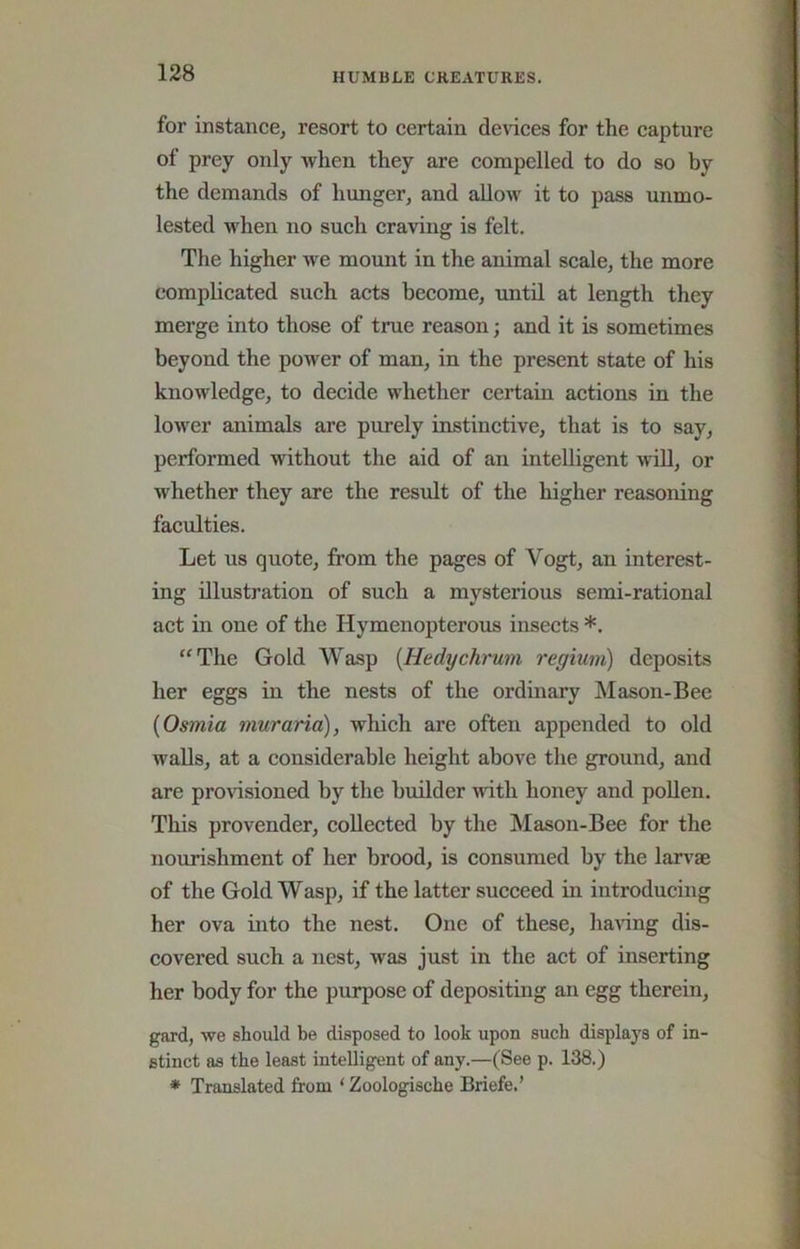 for instance^ resort to certain dences for the capture of prey only when they are compelled to do so by the demands of hunger, and allow it to pass unmo- lested when no such craving is felt. The higher we mount in the animal scale, the more complicated such acts become, until at length they merge into those of true reason; and it is sometimes beyond the power of man, in the present state of his knowledge, to decide whether certain actions in the lower animals are purely instinctive, that is to say, performed without the aid of an intelligent wiU, or whether they are the result of the higher reasoning faculties. Let us quote, from the pages of Vogt, an interest- ing illustration of such a mysterious semi-rational act in one of the Hymenopterous insects *. “The Gold Wasp {Hedychrum regium) deposits her eggs in the nests of the ordinary Mason-Bee {Osmia muraria), which are often appended to old walls, at a considerable height above the ground, and are provisioned by the builder with honey and poUen. This provender, collected by the Mason-Bee for the nourishment of her brood, is consumed by the larvae of the Gold Wasp, if the latter succeed in introducing her ova into the nest. One of these, having dis- covered such a nest, was just in the act of inserting her body for the purpose of depositing an egg therein, gard, vve should be disposed to look upon such displays of in- stinct as the least intelligent of any.—(See p. 138.) * Translated from ‘ Zoologische Briefe.’