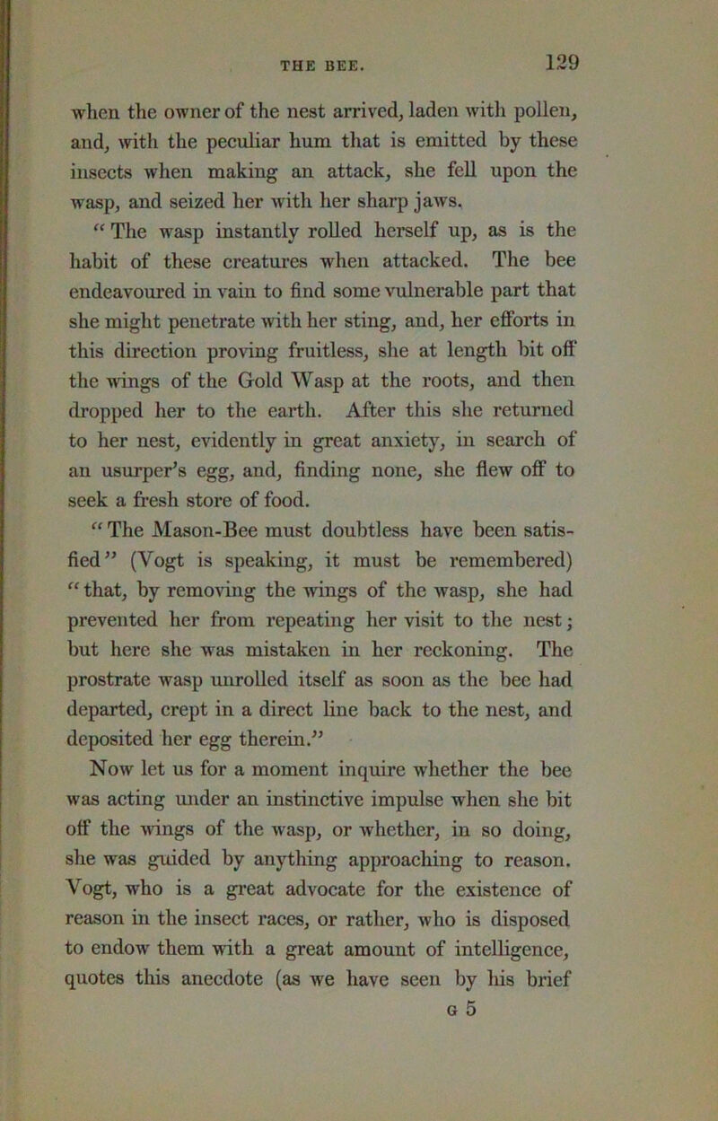 when the owner of the nest arrived, laden witli pollen, and, with the peculiar hum that is emitted by these insects when making an attack, she fell upon the wasp, and seized her with her sharp jaws. “ The wasp instantly roUed herself up, as is the habit of these creatui’es when attacked. The bee endeavoured in vain to find some vulnerable part that she might penetrate with her sting, and, her efforts in this direction pro\dng fruitless, she at length hit off the wings of the Gold Wasp at the roots, and then dropped her to the earth. After this she returned to her nest, evidently in great anxiety, in search of an usurper’s egg, and, finding none, she flew off to seek a fresh store of food. “ The Mason-Bee must doubtless have been satis- fied” (Vogt is speaking, it must be remembered) “ that, by removing the wings of the wasp, she had prevented her from repeating her visit to the nest; but here she was mistaken in her reckoning. The prostrate wasp miroUed itself as soon as the bee had departed, crept in a direct line back to the nest, and deposited her egg therein.” Now let us for a moment inquire whether the bee was acting mider an instinctive impulse when she bit off the wings of the wasp, or whether, in so doing, she was guided by anything approaching to reason. Vogt, who is a gi’eat advocate for the existence of reason in the insect races, or rather, who is disposed to endow them with a great amount of intelligence, quotes this anecdote (as we have seen by liis brief G 5