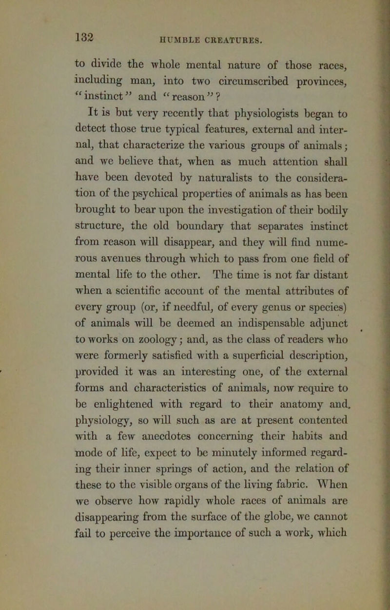 to divide the whole mental nature of those races, including man, into two circumscribed provinces, “ instinct and “ reason ? It is but very recently that physiologists began to detect those true typical features, external and inter- nal, that characterize the various groups of animals; and we beUeve that, when as much attention shall have been devoted by naturalists to the considera- tion of the psychical properties of animals as has been brought to bear upon the investigation of their bodily structure, the old boundary that separates instinct from reason will disappear, and they will find nume- rous avenues through which to pass from one field of mental life to the other. The time is not far distant when a scientific account of the mental attributes of every group (or, if needful, of every genus or species) of animals ■will be deemed an indispensable adjunct to works on zoology; and, as the class of readers who were formerly satisfied with a superficial description, provided it w'as an interesting one, of the external forms and characteristics of animals, now require to be enlightened with regard to their anatomy and, physiology, so wiU such as are at present contented with a few anecdotes concerning their habits and mode of life, expect to be minutely informed regard- ing their inner springs of action, and the relation of these to the visible organs of the living fabric. When we observe how rapidly whole races of animals are disappearing from the surface of the globe, we cannot fail to perceive the importance of such a work, which