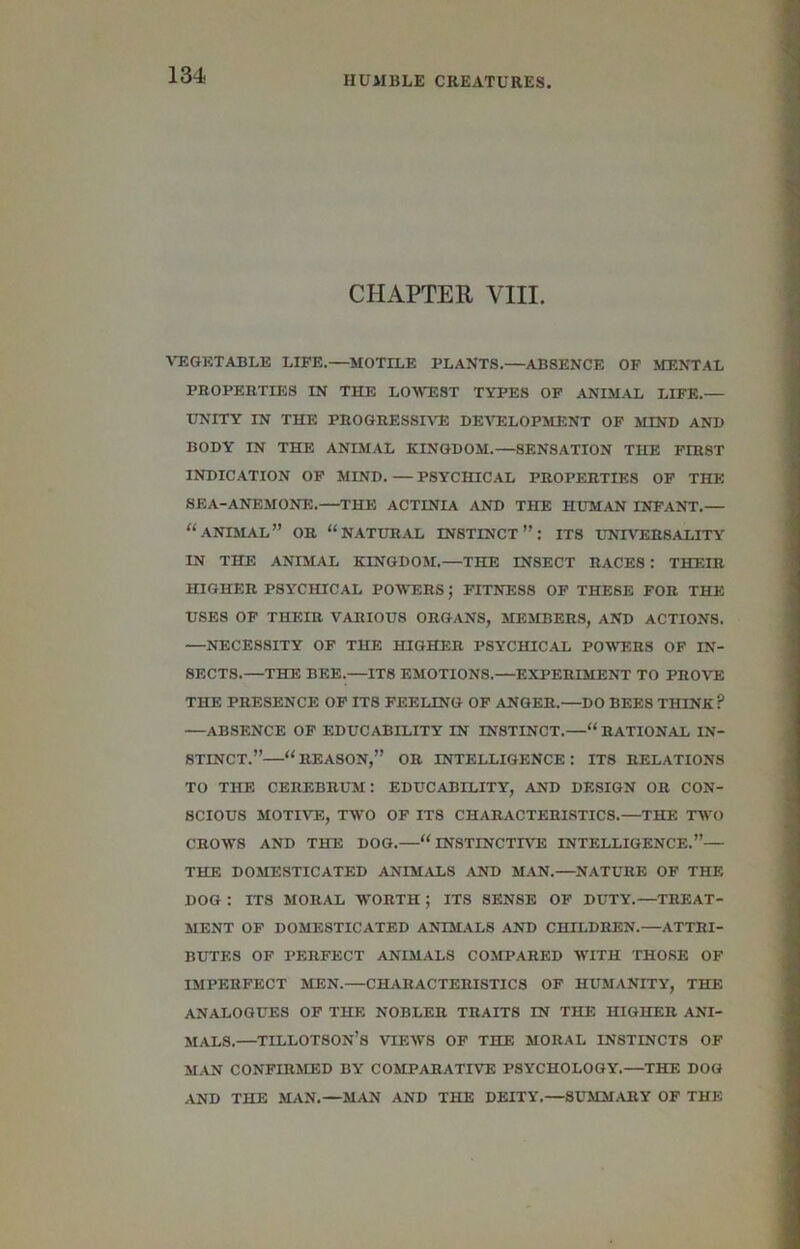 1 SI- CHAPTER VIII. A’TIGETABLE LIFE.—MOTILE PLANTS.—ABSENCE OF MENTAL PROPERTIES IN THE LOAVEST TYPES OF ANIMAL LIFE.— UNITY IN THE PROGRESSHTE DEirELOPMENT OP MIND AND BODY IN THE ANIMAL KINGDOM.—SENSATION THE FIRST INDICATION OF MIND. — PSYCHICAL PROPERTIES OP THE SEA-ANEMONE.—THE ACTINIA AND THE HUMAN INFANT.— “animal” or “natural instinct”: its LNI\’ERSALITY IN THE ANIMAL KINGDOM.—THE INSECT RACES: THEIR HIGHER PSYCHICAL POWERS; FITNESS OF THEBE FOR THE USES OF THEIR VARIOUS ORGANS, MEMBERS, AND ACTIONS. —NECESSITY OP THE HIGHER PSYCHICAL POWERS OF IN- SECTS.—THE BEE.—ITS EMOTIONS.—EXPERIMENT TO PROVE THE PRESENCE OP ITS PEELING OF ANGER.—DO BEES THINK ? —ABSENCE OP EDUCABILITY IN INSTINCT.—“ RATIONAL IN- STINCT.”—“reason,” or intelligence: its relations TO THE cerebrum: EDUCABILITY, AND DESIGN OR CON- SCIOUS MOTR^E, TWO OF ITS CHARACTERISTICS.—THE TWO CROWS AND THE DOG.—“INSTINCTIVE INTELLIGENCE.”— THE DOMESTICATED ANIMALS AND MAN.—NATURE OF THE DOG : ITS MORAL WORTH ; ITS SENSE OP DUTY.—TREAT- MENT OP DOMESTICATED ANIMALS AND CHILDREN.—ATTRI- BUTES OF PERFECT ANIMALS COMPARED WITH THOSE OF IMPERFECT MEN.—CHARACTERISTICS OF HUMANITY, THE ANALOGUES OP THE NOBLER TRAITS IN THE HIGHER ANI- MALS.—TILLOTSON’s views op the moral INSTINCTS OF M.AN CONFIRMED BY COMPARATIVE PSYCHOLOGY.—THE DOG AND THE MAN.—MAN AND THE DEITY,—SUMMARY OF THE