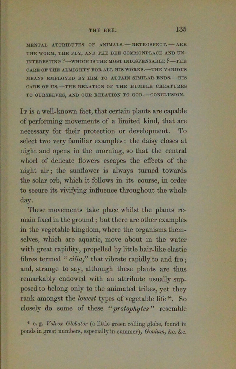 MENTAL ATTBLBUTES OP ANIMALS. — HETROSPECT. ARE THE WORM, THE FLY, AND THE BEE COMMONPLACE AND UN- INTERESTING ?—WHICH IS THE MOST INDISPENSABLE ?—THE CARE OP THE ALMIGHTY FOR ALL HIS WORKS.—THE VARIOUS MEANS EMPLOYED BY HIM TO ATTAIN SIMILAR ENDS.—^HIS CARE OP US.—THE RELATION OP THE HUMBLE CREATURES TO OURSELATES, AND OUR RELATION TO GOD.—CONCLUSION. It is a Avell-knovm fact, that certain plants are capable of performing movements of a limited kind, that are necessary for their protection or development. To select two very familiar examples: the daisy closes at night and opens in the morning, so that the central whorl of delicate floAvers escapes the effeets of the night air; the sunflower is alAvays turned towards the solar orb, Avhich it follows in its course, in order to secure its vivifying influence throughout the whole day. These movements take place whilst the plants re- main fixed in the groimd; but there are other examples in the vegetable kingdom, where the organisms them- selves, which are aquatic, move about in the water Avith great rapidity, propelled by little hair-like elastic fibres termed cilia” that Adbrate rapidly to and fi’o; and, strange to say, although these plants are thus remarkably endoAved Avith an attribute usually sup- posed to belong only to the animated tribes, yet they rank amongst the lowest types of vegetable life*. So closely do some of these “ protophytes” resemble * e. g. Volvox Globator (a little green rolling globe, found in ponds in great niunbers, especially in summer), Gonium, See. Sec.