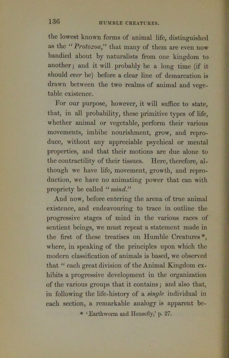 the lowest known forms of animal life, distinguished as the “Protozoa,” that many of them are even now bandied about by naturalists from one kingdom to another; and it wiU probably be a long time (if it should ever be) before a clear line of demarcation is drawn between the two realms of animal and vege- table existence. For oux’ purpose, however, it will sufl&ce to state, that, in all probability, these primitive types of life, whether animal or vegetable, perform their various movements, imbibe nourishment, grow, and repro- duce, without any appreciable psychical or mental properties, and that their motions are due alone to the contractility of their tissues. Here, therefore, al- though we have life, movement, growth, and repro- duction, we have no animating power that can with propriety be called “ mind.” And now, before entering the arena of true animal existence, and endeavouring to trace in outline the progressive stages of mind in the various races of sentient beings, we must repeat a statement made in the first of these treatises on Humble Creatures*, where, in speaking of the principles upon which the modem classification of animals is based, we obsen^ed that “ each great division of the Animal Kmgdom ex- hibits a progressive development in the organization of the various groups that it contains; and also that, in following the life-history of a single individual in each section, a remarkable analogy is apparent be- * ‘ Eartliworm and Housefly,’ p. 27.