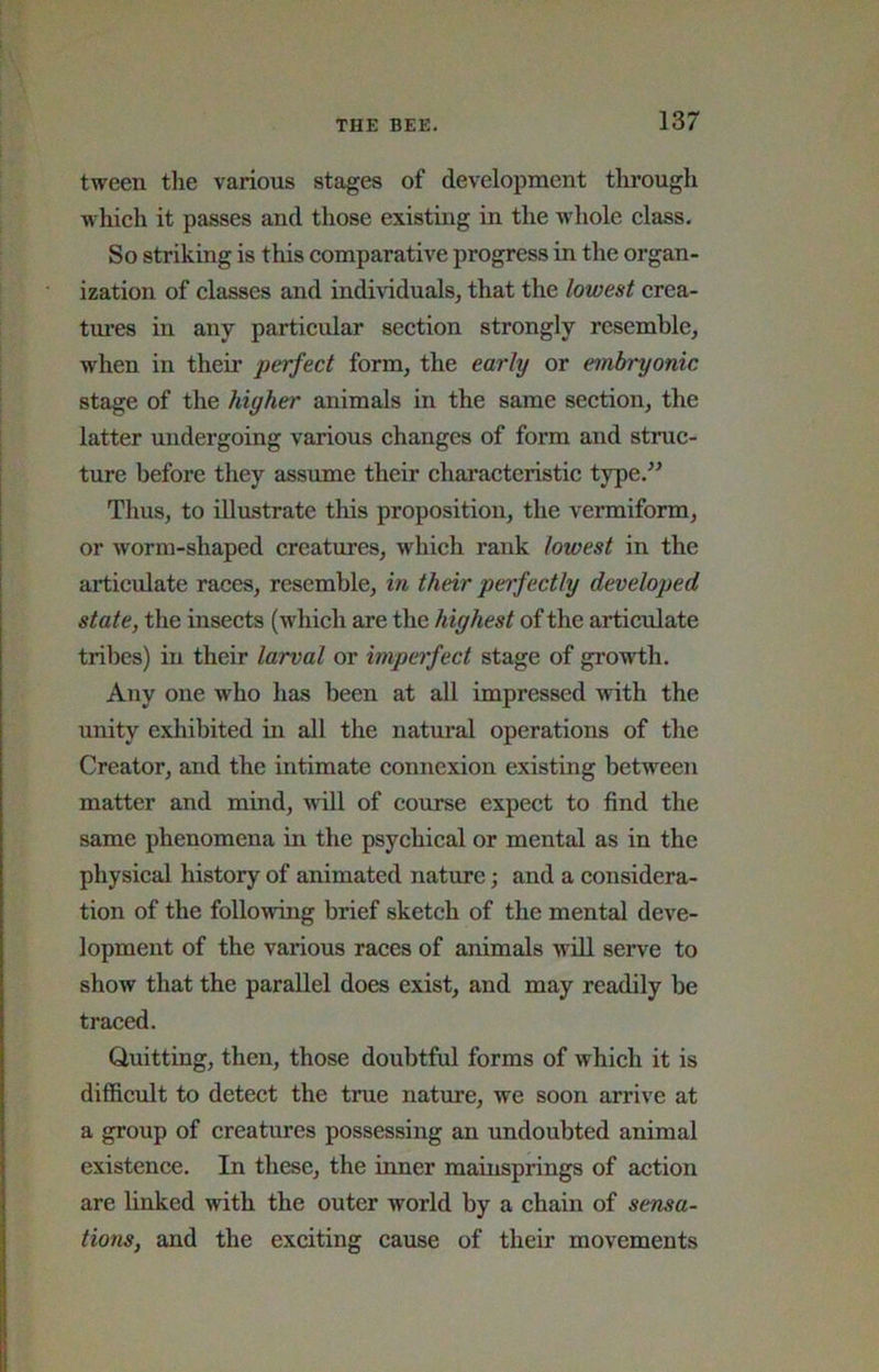 tween the various stages of development tlirougli which it passes and those existing in the whole class. So striking is this comparative progress in the organ- ization of classes and individuals, that the lowest crea- tm’es in any particular section strongly resemble, when in their perfect form, the early or embryonic stage of the higher animals in the same section, the latter undergoing various changes of form and struc- ture before they assume their characteristic type.^^ Thus, to iUustrate this proposition, the vermiform, or worm-shaped creatures, which rank lowest in the articulate races, resemble, in their perfectly developed state, the insects (which are the highest of the articulate tribes) in their larval or imperfect stage of growth. Any one who has been at all impressed with the unity exhibited in all the natural operations of the Creator, and the intimate connexion existing between matter and mind, A\ill of course expect to find the same phenomena in the psychical or mental as in the physical history of animated nature; and a considera- tion of the following brief sketch of the mental deve- lopment of the various races of animals will serve to show that the parallel does exist, and may readily be traced. Quitting, then, those doubtful forms of which it is difficult to detect the true nature, we soon arrive at a group of creatures possessing an undoubted animal existence. In these, the inner mainsprings of action are linked with the outer world by a chain of sensa- tions, and the exciting cause of their movements